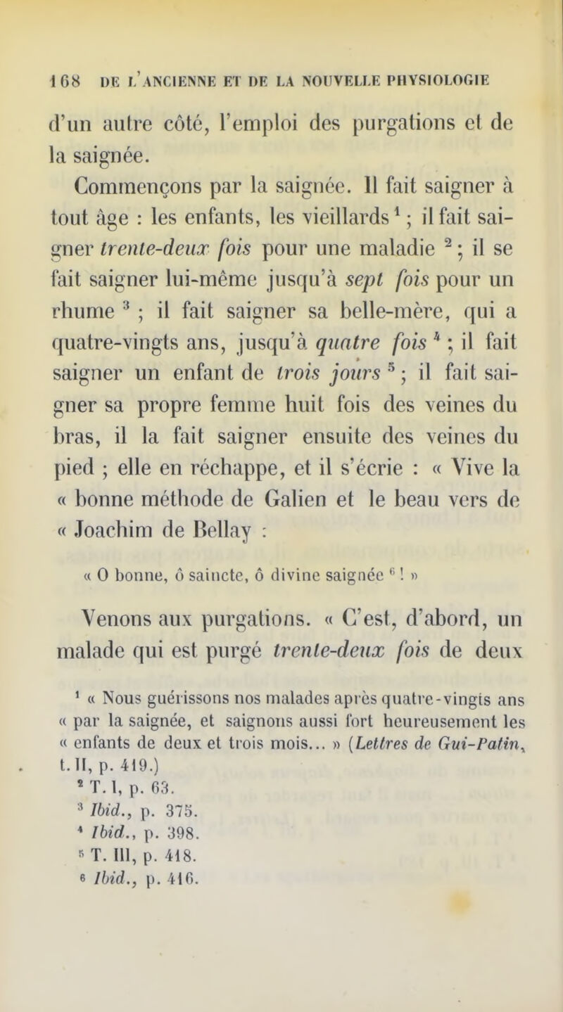 d'un autre côté, l'emploi des purgations et de la saignée. Commençons par la saignée. 11 fait saigner à tout âge : les enfants, les vieillards * ; il fait sai- gner trente-deux fois pour une maladie ^ ; il se fait saigner lui-même jusqu'à sept fois pour un rhume ; il fait saigner sa belle-mère, qui a quatre-vingts ans, jusqu'à quatre fois * ; il fait saigner un enfant de trois jours ^ ; il fait sai- gner sa propre femme huit fois des veines du bras, il la fait saigner ensuite des veines du pied ; elle en réchappe, et il s'écrie : « Vive la « bonne méthode de Galien et le beau vers de « Joachim de Bellay : « 0 bonne, ô saincte, ô divine saignée ! « Venons aux purgations. « C'est, d'abord, un malade qui est purgé trente-deux fois de deux ' « Nous guérissons nos malades apiès quatre-vingts ans « par la saignée, et saignons aussi fort heureusement les « enfants de deux et trois mois... » [Lettres de Gui-Patin^ t.ll, p. 419.) « T.l, p. 63. Ibid., p. 375. * Ihid., p. 398. ^ T. ni, p. 418. 6 Ihid., p. 416.