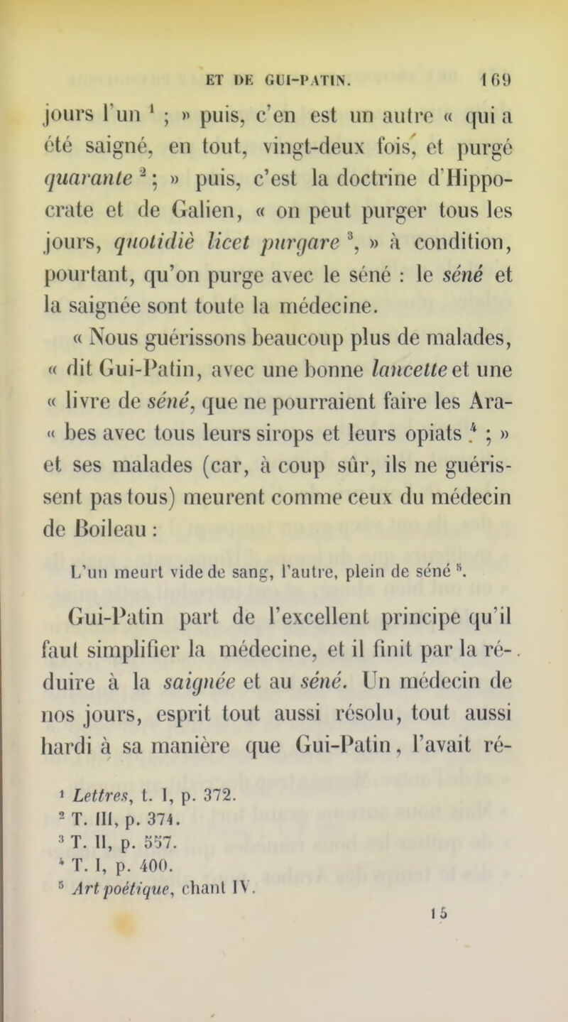 jours \ un ' ; » puis, c'en est un autre « qui a été saigné, en tout, vingt-deux foisj et purgé quarante ^ ; » puis, c'est la doctrine d'Hippo- crate et de Galien, « on peut purger tous les jours, quolidiè licet piirgare '\ » à condition, pourtant, qu'on purge avec le séné : le séné et la saignée sont toute la médecine. « Nous guérissons beaucoup plus de malades, « dit Gui-Patin, avec une bonne lancette et une « livre de séné, que ne pourraient faire les Ara- « bes avec tous leurs sirops et leurs opiats * ; » et ses malades (car, à coup sûr, ils ne guéris- sent pas tous) meurent comme ceux du médecin de Boileau : L'un meurt vide de sang, rautre, plein de séné ^ Gui-Patin part de l'excellent principe qu'il faut simplifier la médecine, et il finit par la ré-, duire à la saignée et au séné. Un médecin de nos jours, esprit tout aussi résolu, tout aussi hardi à sa manière que Gui-Patin, l'avait ré- 1 Lettre.<;, t. I, p. 372. ^ T. III, p. 374. ' T. Il, p. 557. * T. I, p. 400. Art poétique, chant IV. 15