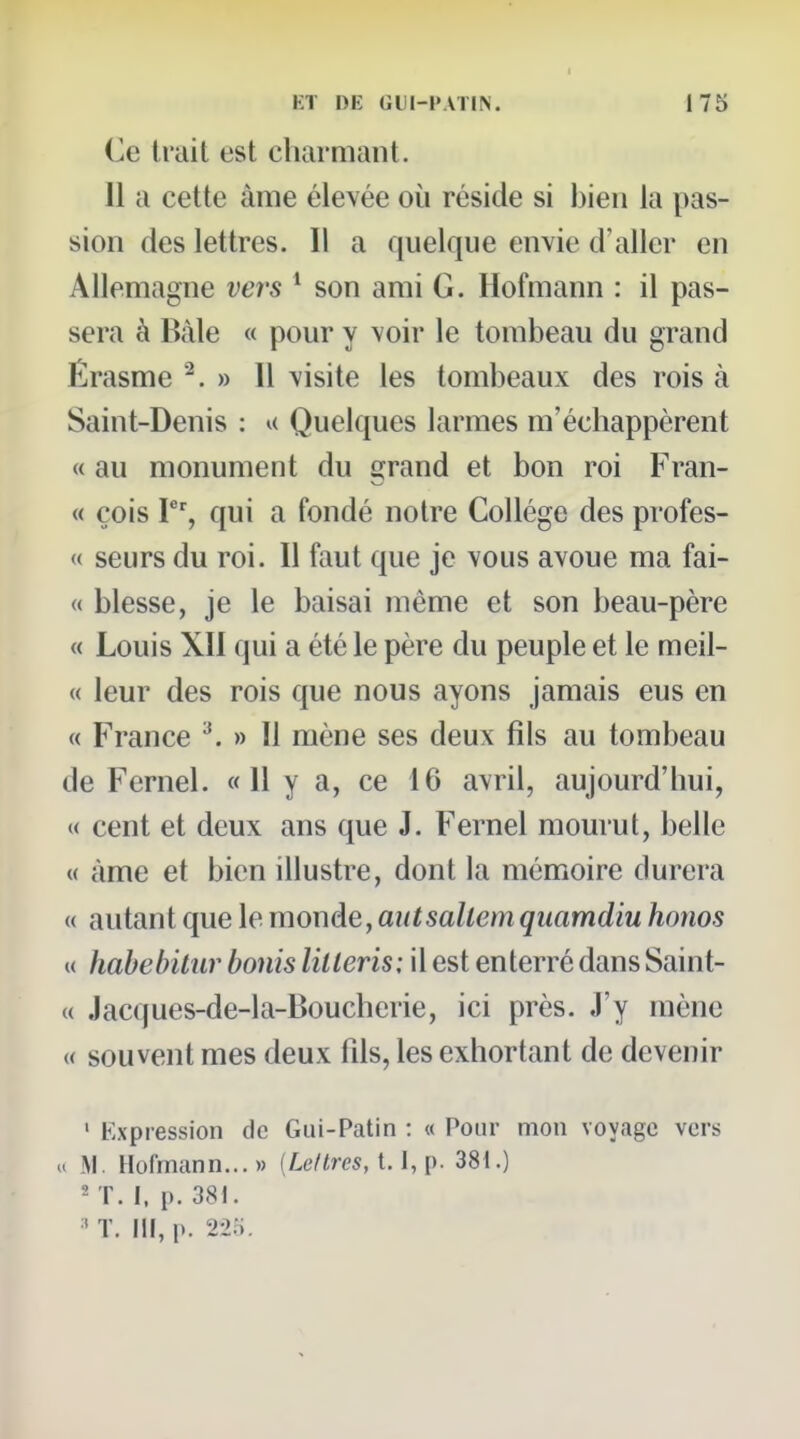 KT DE GIJI-1»ATI>. 175 Ce Irait est cluirmant. Il a cette âme élevée où réside si bien la pas- sion des lettres. Il a quelque envie d'aller en Allemagne vers ' son ami G. Hofmann : il pas- sera à Bàle « pour y voir le tombeau du grand Érasme ^. » Il visite les tombeaux des rois à Saint-Denis : u Quelques larmes m'échappèrent « au monument du grand et bon roi Fran- « cois V% qui a fondé notre Collège des profes- « seurs du roi. Il faut que je vous avoue ma fai- te blesse, je le baisai même et son beau-père « Louis XII qui a été le père du peuple et le meil- « leur des rois que nous ayons jamais eus en « France ^ » Il mène ses deux fils au tombeau de Fernel. « H y a, ce 16 avril, aujourd'hui, « cent et deux ans que J. Fernel mourut, belle « àme et bien illustre, dont la mémoire durera « autant que le mouàeyaiitsallemquamdiu honos « habebilur bonis lilteris; il est enterré dans Saint- « Jacques-de-1 a-Boucherie, ici près. J'y mène « souvent mes deux fils, les exhortant de devenir ' Expression de Gui-Patin : « Pour mon voyage vers » .M. Hofmann...» [Leltres, 1.1, p. 381.) « T. I, p. 381.