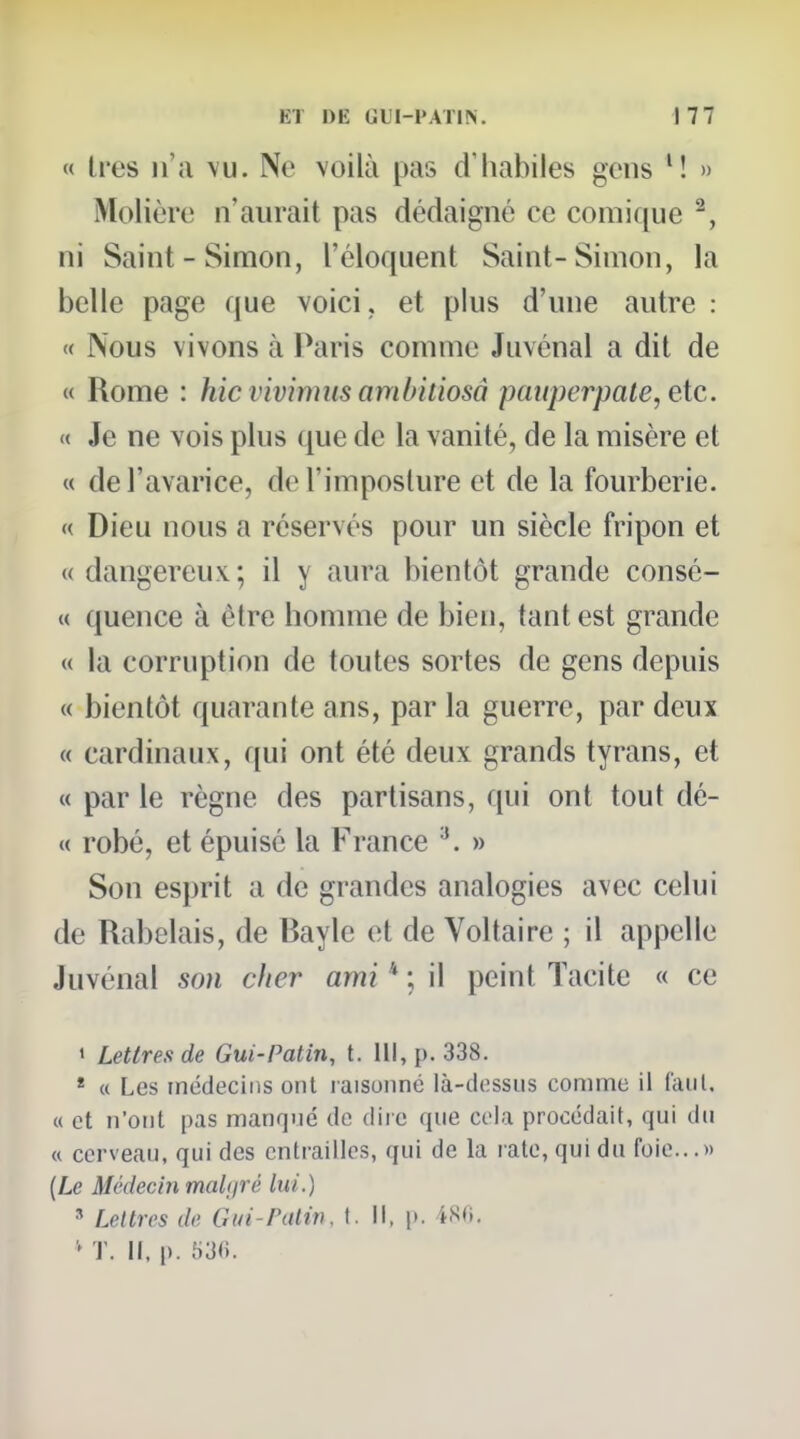 « très n'a \u. Ne voilà pas d'habiles gens M » Molière n'aurait pas dédaigné ce comi([ue ^, ni Saint-Simon, l'éloquent Saint-Simon, la belle page que voici, et plus d'une autre : « Nous vivons à Paris comme Juvénal a dit de « Rome : hic vivinnis amhitiosà pmiperpale, etc. « Je ne vois plus que de la vanité, de la misère et « de l'avarice, de l'imposture et de la fourberie. « Dieu nous a réservés pour un siècle fripon et «dangereux; il y aura bientôt grande consé- « quence à être homme de bien, tant est grande « la corruption de toutes sortes de gens depuis « bientôt quarante ans, par la guerre, par deux « cardinaux, qui ont été deux grands tyrans, et M par le règne des partisans, qui ont tout dé- « robé, et épuisé la France ^. » Son esprit a de grandes analogies avec celui de Rabelais, de Bayle et de Voltaire ; il appelle Juvénal son cher ami * ; il peint Tacite « ce > Lettres de Gui-Patin, t. 111, p. 338. * « Les tnédecins ont raisonné là-dessus comme il iaul. « et n'ont pas manqué de dire que cela procédait, qui du « cerveau, qui des entrailles, qui de la rate, qui du foie...» (Le Médecin maltirê lui.) ' Lellrcs de Gui-Palin, I. Il, |>. 4S0. T. M. p. 53«.