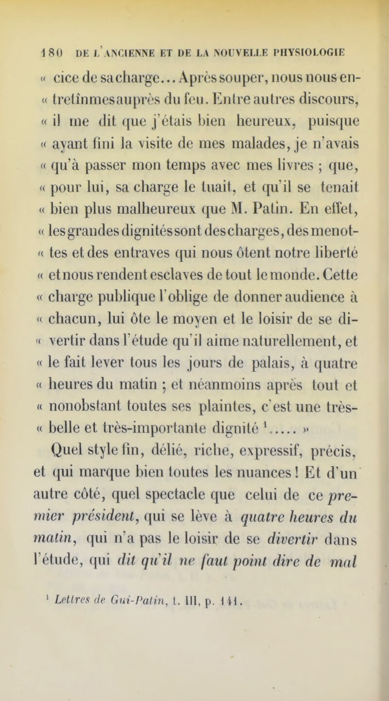 «' cice de sa charge... Après souper, nous nous en- « trelînmesauprès du feu. Entre autres discours, « il me dit que j'étais bien heureux, puisque « ayant fini la visite de mes malades, je n'avais « qu'à passer mon temps avec mes livres ; que, « pour lui, sa charge le tuait, et qu'il se tenait « bien plus malheureux que M. Patin. En effet, « les grandes dignités sont des charges, des menot- '( tes et des entraves qui nous ôtent notre hberté '( etnous rendent esclaves de tout lemonde. Cette « charge pubhque l'oblige de donner audience à « chacun, lui ôte le moven et le loisir de se di- '< vertir dans l'étude qu'il aime naturellement, et « le fait lever tous les jours de palais, à quatre « heures du matin ; et néanmoins après tout et « nonobstant toutes ses plaintes, cest une très- (( belle et très-importante dignité » Quel style fm, délié, riche, expressif, précis, et qui marque bien toutes les nuances ! Et d'un autre côté, quel spectacle que celui de ce pre- mier président, qui se lève à quatre heures du malin, qui n'a pas le loisir de se divertir dans l'étude, qui dit qiiil ne faut point dire de mal