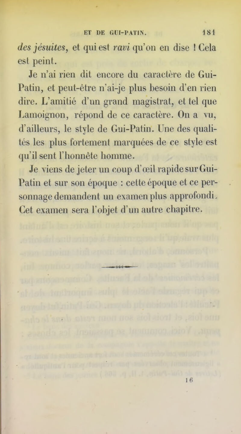 des jésuitesj et qui est ravi qu'on en dise ! Cela est peint. Je n'ai rien dit encore du caractère de Gui- Patin, et peut-être n'ai-je plus besoin d'en rien dire. L'amitié d'un grand magistrat, et tel que Lamoignon, répond de ce caractère. On a vu, d'ailleurs, le style de Gui-Patin. Une des quali- tés les plus fortement marquées de ce style est qu'il sent l'honnête homme. Je viens de jeter un coup d'œil rapide sur Gui- Patin et sur son époque : cette époque et ce per- sonnage demandent un examen plus approfondi. Cet examen sera l'objet d'un autre chapitre. 16