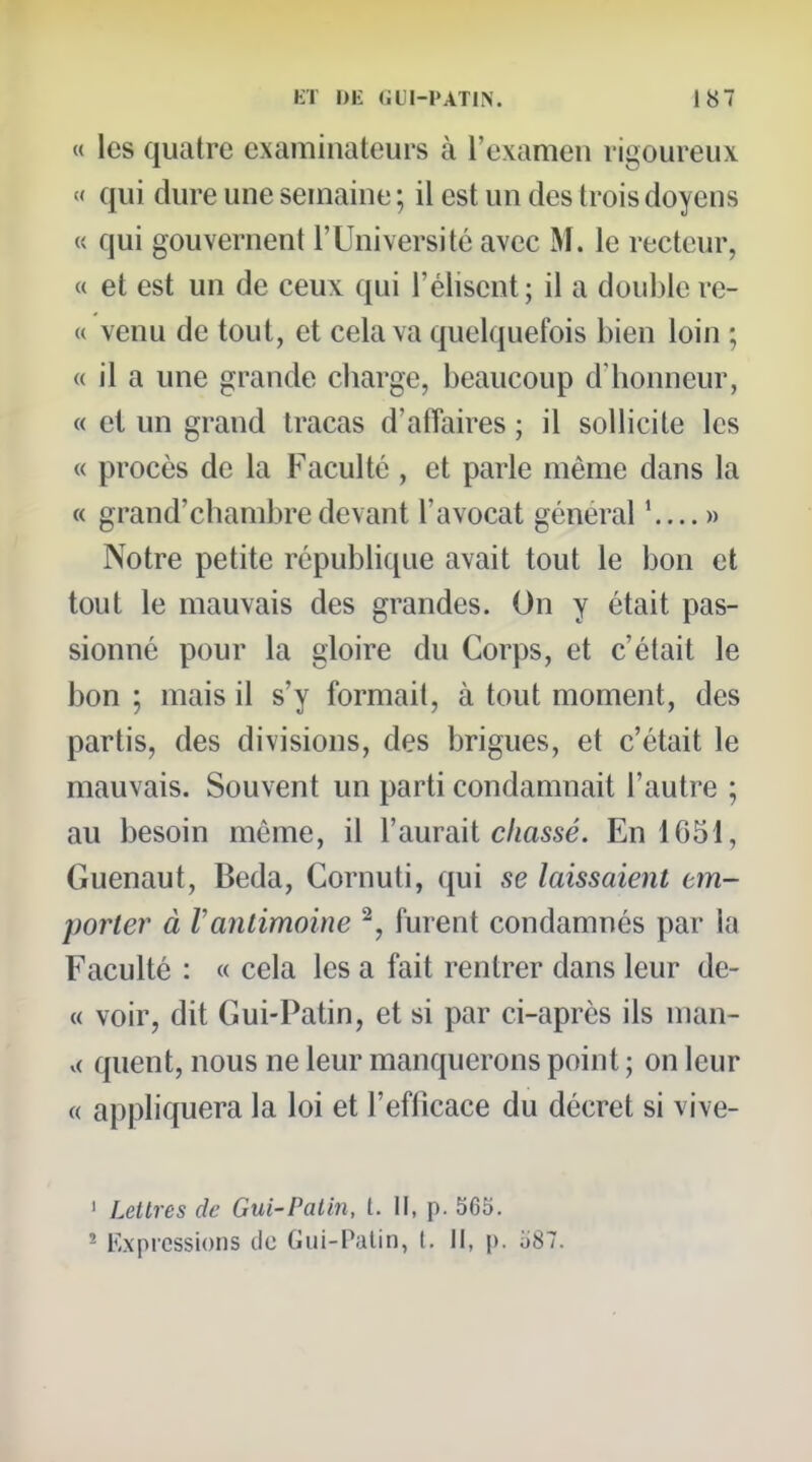 « les quatre examinateurs à l'examen rigoureux « qui dure une semaine ; il est un des trois doyens « qui gouvernent l'Université avec M. le recteur, « et est un de ceux qui l'élisent; il a double re- « venu de tout, et cela va quelquefois bien loin ; « il a une grande cliarge, beaucoup d'honneur, « et un grand tracas d'afTaires ; il sollicite les « procès de la Faculté , et parle même dans la « grand'chambredevant l'avocat général '....» Notre petite république avait tout le bon et tout le mauvais des grandes. On y était pas- sionné pour la gloire du Corps, et c'était le bon ; mais il s'y formait, à tout moment, des partis, des divisions, des brigues, et c'était le mauvais. Souvent un parti condamnait l'autre ; au besoin même, il l'aurait c/zosse. En 1651, Guenaut, Beda, Cornuti, qui se laissaient em- porter à Vantimoine ^, furent condamnés par la Faculté : « cela les a fait rentrer dans leur de- « voir, dit Gui-Patin, et si par ci-après ils nian- v( quent, nous ne leur manquerons point ; on leur « appliquera la loi et l'efficace du décret si vive- ' Lettres de Gui-Patin, l. U, p. 565. ^ Expressions de Gui-Palin, I. Il, p. o87.