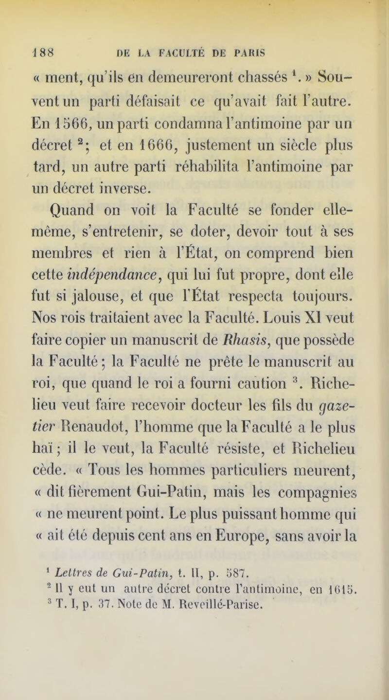 « ment, qu'ils en demeureront chassés » Sou- vent un parti défaisait ce qu'avait fait l'autre. En 1566, un parti condamna l'antimoine par un décret ^; et en 1666, justement un siècle plus tard, un autre parti réhabilita l'antimoine par un décret inverse. Quand on voit la Faculté se fonder elle- même, s'entretenir, se doter, devoir tout à ses membres et rien à l'État, on comprend bien cette indépendance, qui lui fut propre, dont elle fut si jalouse, et que l'État respecta toujours. Nos rois traitaient avec la Faculté. Louis XI veut faire copier un manuscrit de Rhasis, que possède la Faculté ; la Faculté ne prête le manuscrit au roi, que quand le roi a fourni caution ^. Riche- Heu veut faire recevoir docteur les fils du gaze- tier Renaudot, l'homme que la Faculté a le plus haï ; il le veut, la Faculté résiste, et Richelieu cède. « Tous les hommes particuliers meurent, « dit fièrement Gui-Patin, mais les compagnies « ne meurent point. Le plus puissant homme qui « ait été depuis cent ans en Europe, sans avoir la ' Lettres de Gui-Patin, t. Il, p. 587. ^ Il y eut un autre décret contre rantimoine, en 1015.