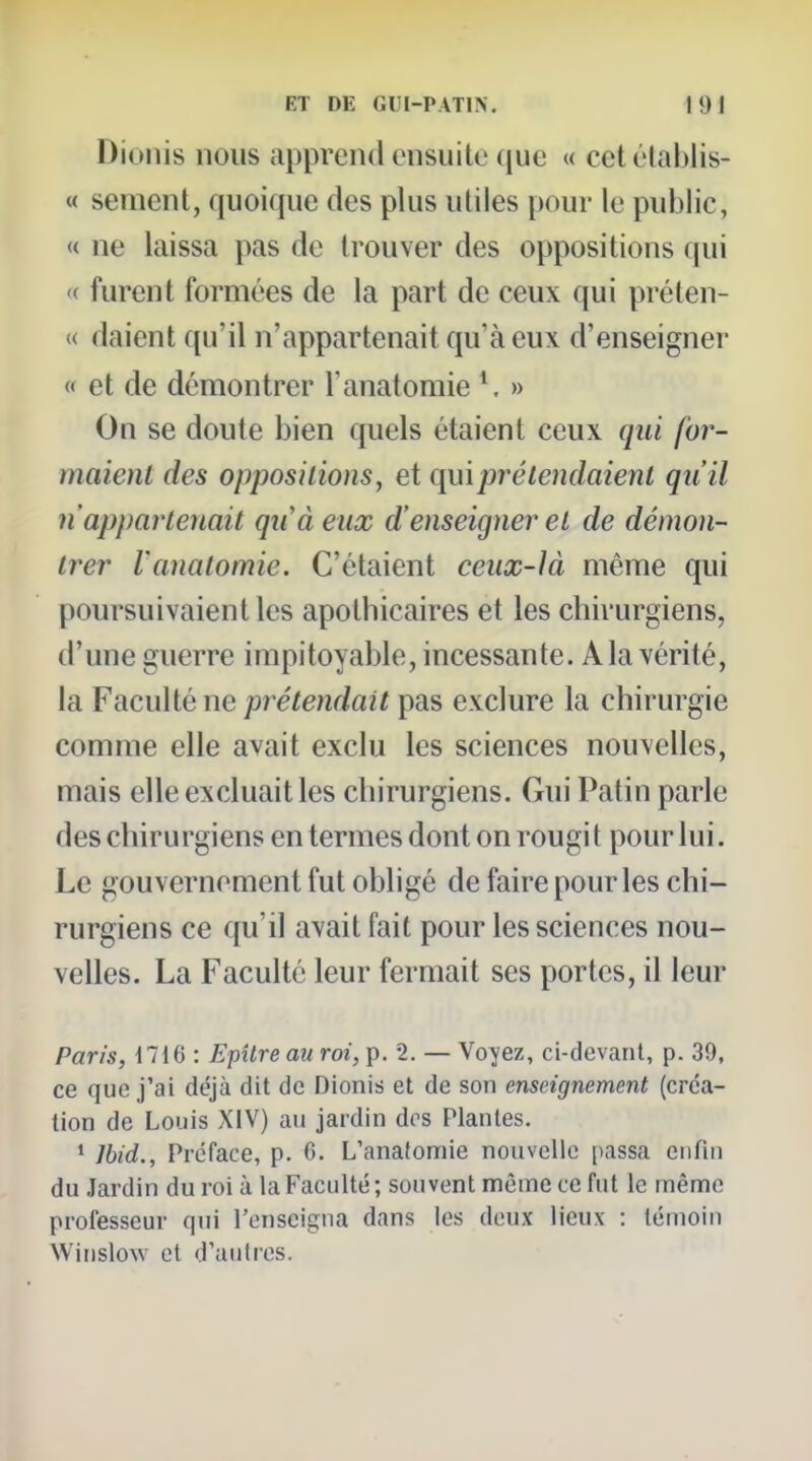 Diollis nous appreiul ensuite que « cetélablis- « sèment, quoique des plus utiles pour le public, « ne laissa pas de trouver des oppositions qui <( furent formées de la part de ceux qui préten- « daicnt qu'il n'appartenait qu'à eux d'enseigner « et de démontrer l'anatomie V » On se doute bien quels étaient ceux qui for- maient des oppositions, et qui pré tendaient qu'il n'appartenait qu'à eux d'enseigner et de démon- trer Vanatomie. C'étaient ceux-là même qui poursuivaient les apothicaires et les chirurgiens, d'une guerre impitoyable, incessante. Ala vérité, la Faculté ne prétendait pas exclure la chirurgie comme elle avait exclu les sciences nouvelles, mais elle excluait les chirurgiens. Gui Patin parle des chirurgiens en termes dont on rougit pour lui. Le gouvernement fut obligé de faire pour les chi- rurgiens ce qu'il avait fait pour les sciences nou- velles. La Faculté leur fermait ses portes, il leur Paris, 1716 : Efîlre au roi, p. 2. — Voyez, ci-devant, p. 39, ce que j'ai déjà dit de Dionis et de son enseignement (créa- tion de Louis XIV) au jardin dos Plantes. ' Ibid., Préface, p. 6. L'anatomie nouvelle [tassa enfin du Jardin du roi à la Faculté; souvent même ce fut le même professeur qui l'enseigna dans les deux lieux : témoin Winslow et d'autres.