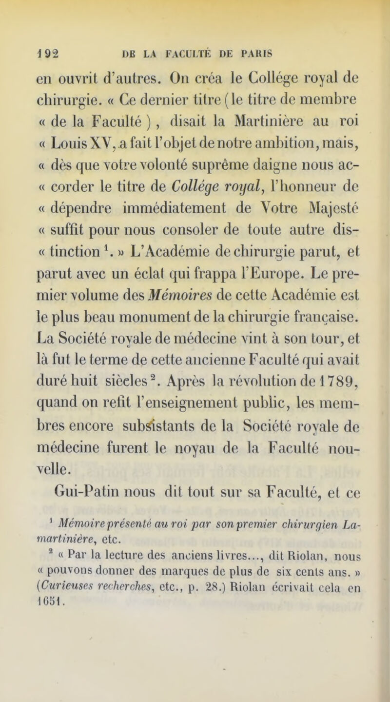 en ouvrit d'autres. On créa le Collège royal de chirurgie. « Ce dernier titre (le titre de membre « de la Faculté ), disait la Martinière au roi « Louis XV,.a fait l'objet de notre ambition, mais, « dès que votre volonté suprême daigne nous ac- « corder le titre de Collège royal, l'honneur de « dépendre immédiatement de Votre Majesté « suffit pour nous consoler de toute autre dis- « tinction K » L'Académie de chirurgie parut, et parut avec un éclal qui frappa l'Europe. Le pre- mier volume des Mémoires de cette Académie est le plus beau monument de la chirurgie française. La Société royale de médecine vint à son tour, et là fut le terme de cette ancienne Faculté qui avait duré huit siècles^. Après la révolution de 1789, quand on relit l'enseignement pubhc, les mem- bres encore sub^stants de la Société royale de médecine furent le noyau de la Faculté nou- velle. Gui-Patin nous dit tout sur sa Faculté, et ce ' Mémoire présenté au roi par son premier chirurgien La- martinière, etc. ^ « Par la lecture des anciens livres..., dit Riolan, nous « pouvons donner des marques de plus de six cents ans. » {Curieuses recherches, etc., p. 28.) Riolan écrivait cela en 1651.