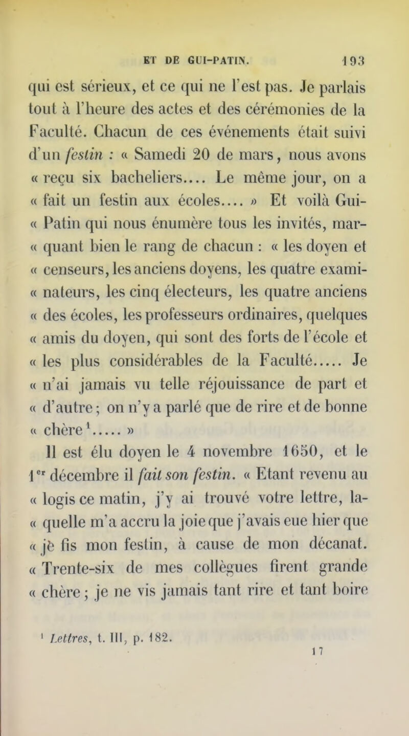 qui est sérieux, et ce qui ne l'est pas. Je parlais tout à l'heure des actes et des cérémonies de la Faculté. Chacun de ces événements était suivi d'un festin : « Samedi 20 de mars, nous avons «reçu six bacheliers.... Le même jour, on a « fait un festin aux écoles ;) Et voilà Gui- « Patin qui nous énumère tous les invités, mar- te quant bien le rang de chacun : « les doyen et « censeurs, les anciens doyens, les quatre exami- « naleurs, les cinq électeurs, les quatre anciens « des écoles, les professeurs ordinaires, quelques « amis du doyen, qui sont des forts de l'école et « les plus considérables de la Faculté Je « n'ai jamais vu telle réjouissance de part et « d'autre ; on n'y a parlé que de rire et de bonne « chère ^ » 11 est élu doyen le 4 novembre 1650, et le 1 décembre il fait son festin. « Etant revenu au « logis ce matin, j'y ai trouvé votre lettre, la- « quelle m'a accru la joie que j'avais eue hier que « je fis mon festin, à cause de mon décanat. « Trente-six de mes collègues firent grande « chère ; je ne vis jamais tant rire et tant boire I Lettres, t. III, p. 182.