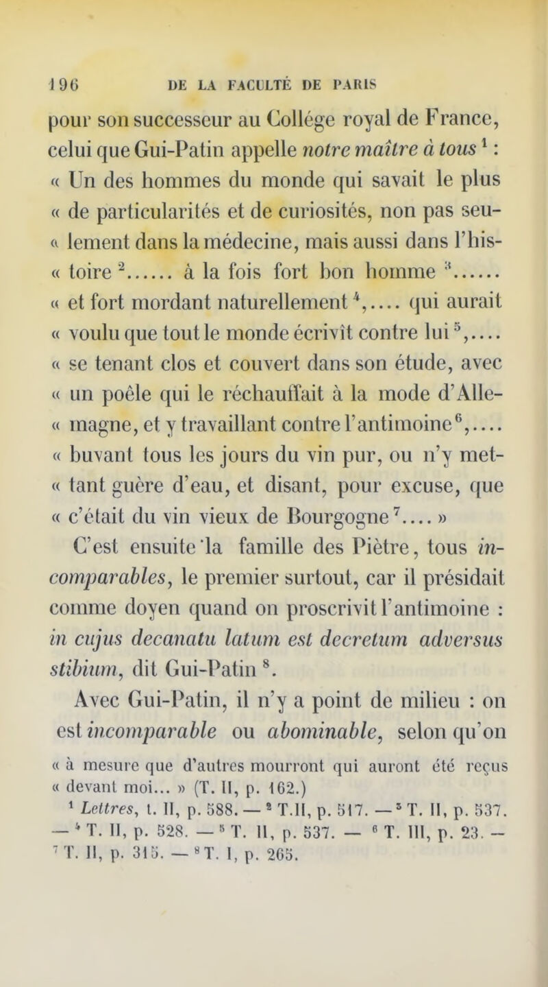 pour son successeur au Collège royal de France, celui que Gui-Patin appelle notre maître à tous * : '( Un des hommes du monde qui savait le plus « de particularités et de curiosités, non pas seu- lement dans la médecine, mais aussi dans l'his- « toire ^ à la fois fort bon homme « et fort mordant naturellement qui aurait « voulu que tout le monde écrivît contre lui ^,— « se tenant clos et couvert dans son étude, avec « un poêle qui le réchauflait à la mode d'AUe- « magne, et y travaillant contre l'antimoine^,.... « buvant tous les jours du vin pur, ou n'y met- « tant guère d'eau, et disant, pour excuse, que « c'était du vin vieux de Bourgogne^ » C'est ensuite la famille des Piètre, tous in- comparables, le premier surtout, car il présidait comme doyen quand on proscrivit l'antimoine : in cujus decanatii latum est decretum adversus stïbium, dit Gui-Patin ^. Avec Gui-Patin, il n'y a point de miheu : on e^i incomparable ou abominable, selon qu'on « à mesure que d'autres mourront qui auront été reçus « devant moi... » (T. II, p. 162.) 1 Lettres, l. II, p. 588. —« T.II, p. 517. —*T. II, p. 537. — * T. Il, p. 528. — 8 T. II, p. 537. — « T. III, p. 23. - 'T. il, p. 315. — «T. I, p. 205.