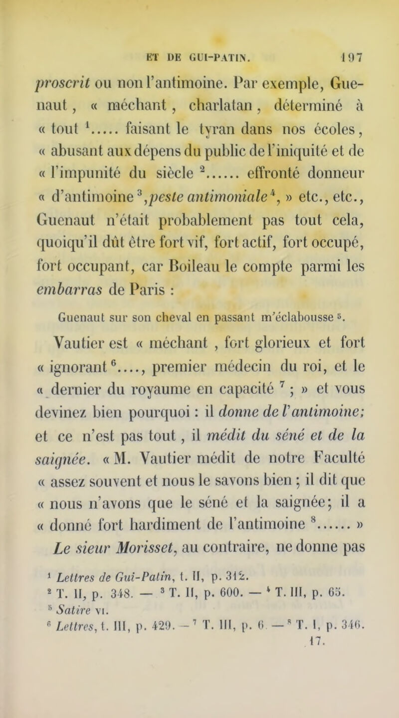 proscrit ou non l'antimoine. Par exemple, Giie- naut, « méchant, charlatan, déterminé à « tout ^ faisant le tyran dans nos écoles, « abusant aux dépens du public de l'iniquité et de « l'impunité du siècle ^ effronté donneur « d'anUmoine^,peste antimoniale» etc., etc., Guenaut n'était probablement pas tout cela, quoiqu'il dût être fort vif, fort actif, fort occupé, fort occupant, car Boileau le compte parmi les embarras de Paris : Guenaut sur son cheval en passant m'éclabousse 8. Vautier est « méchant , fort glorieux et fort « ignorant*^...., premier médecin du roi, et le « dernier du royaume en capacité ; » et vous devinez bien pourquoi : il donne de Vantimoine; et ce n'est pas tout, il médit du séné et de la saignée, « M. Vautier médit de notre Faculté « assez souvent et nous le savons bien ; il dit que « nous n'avons que le séné et la saignée; il a « donné fort hardiment de l'antimoine ^ » Le sieur Morisset, au contraire, ne donne pas 1 Lettres de Gui-Patin, t. II, p. 3i2. * T. II, p. 3i8. — ' T. II, p. 600. - * T. III, p. 63. * Satire vi.  Lettres, t. 111, p. 429. - ' T. III, p. (i — ' T. I, p. 3if;. 17.
