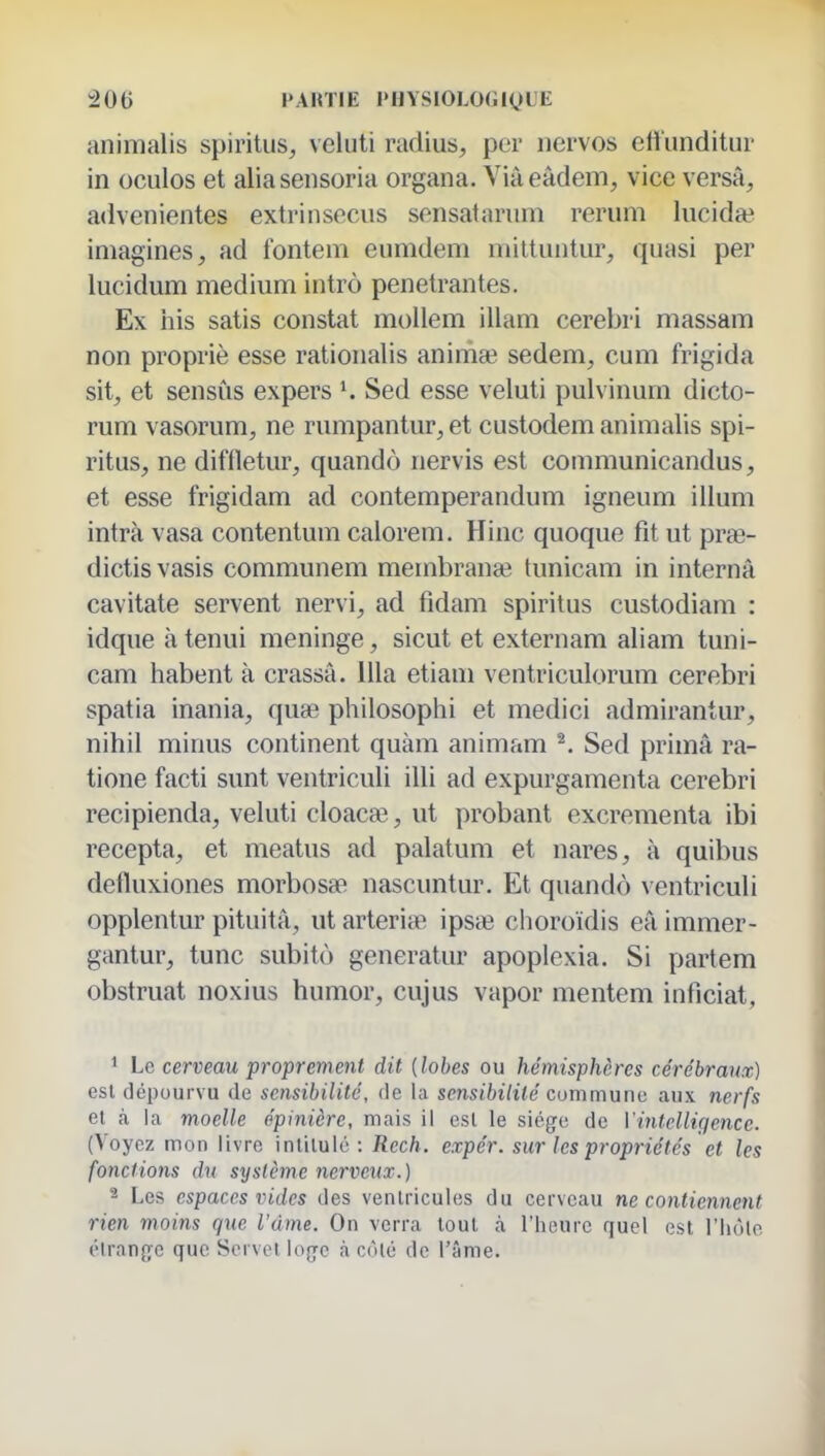 animalis spiritus, veluti radius, per iiervos efl'nndilur in oculos et alia seiisoria organa. Via eâdem, vice versa, advenientes extrinsecus sensatanim rerum lucida? imagines, ad fontem eumdem mittuntur, quasi per lucidum médium intrô pénétrantes. Ex iiis satis constat mollem illam cerebri massam non propriè esse rationalis aniniae sedem, cum frigida sit, et sensùs expers ^ Sed esse veluti pulvinum dicto- rum vasorum, ne rumpantur, et custodem animalis spi- ritus, ne diffletur, quandô nervis est communicandus, et esse frigidam ad contemperandum igneum illum intrà vasa contentum calorem. Hinc quoque fit ut pra3- dictis vasis communem membranaî tunicam in interna cavitate servent nervi, ad fidam spiritus custodiam : idque à tenui méninge, sicut et externam aliam tuni- cam habent à crassâ. lUa etiam ventriculorum cerebri spatia inania, quaî philosophi et medici admirantur, nihil minus continent quàm animam ^. Sed prima ra- tione facti sunt ventriculi illi ad expurgamenta cerebri recipienda, veluti cloaca?, ut probant excrementa ibi recepta, et meatus ad palatum et nares, à quibus detluxiones morbossB nascuntur. Et quandô ventriculi opplentur pituitâ, ut arteria; ipsœ choroidis eâ immer- gantur, tune subito generatur apoplexia. Si partem obstruât noxius humor, cujus vapor mentem inficiat, 1 Le cerveau proprement dit {lobes ou hémisphères cérébraux) est dépourvu de sensibilité, de la sensibilité cummunn aux nerfs et à la moelle épinière, mais il est le siège de Vintelligence. (Voyez mon livre inlilulé : Rech. expér. sur les propriétés et les fonctions du système nerveux.) 2 Les espaces vides des ventricules du cerveau ne contiennent rien moins que l'âme. On verra tout à l'heure quel est l'Iiole étranjje que Servci lojje à côlé de l'âme.
