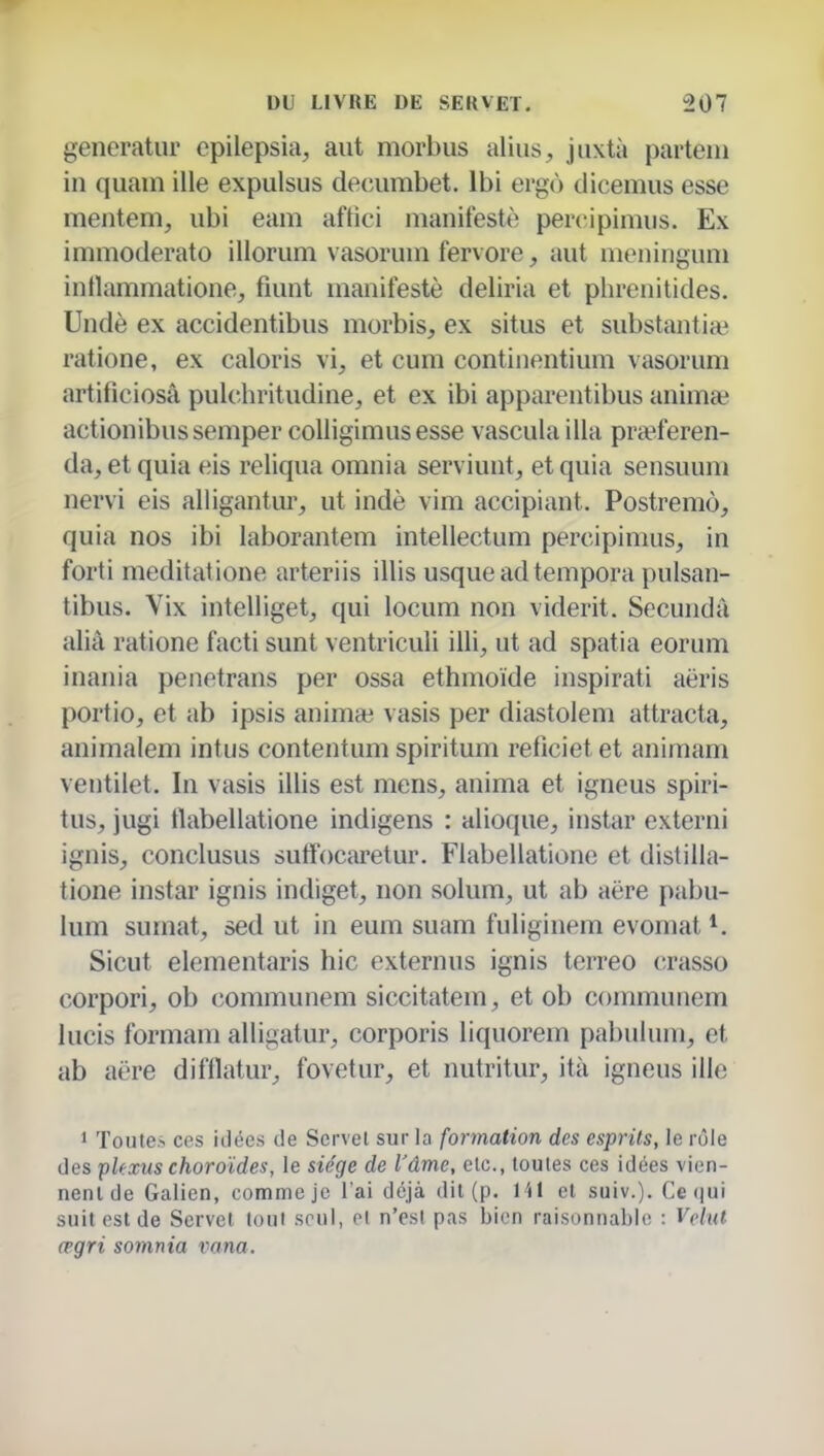 generatur cpilepsia, aiit morbus aliiis, jiixtà partein in quam ille expulsus decumbet. Ibi ergù dicemus esse mentem, ubi eam aftici manifesté percipimus. Ex immoderato illorum vasoruni fervore, aut meninguni intlammatione^ fiunt manifesté deliria et phrenitides. Undè ex accidentibus morbis, ex situs et siibstantia^ ratione, ex caloris vi^ et cum contiiientium vasorum artificiosâ pulchritudine, et ex ibi apparentibus anima; actionibussemper coUigimusesse vasculaiila pra^feren- da, et quia eis reliqua omnia serviunt, et quia sensuum nervi eis alligantur, ut indè vim accipiant. Postremô, quia nos ibi laborantem intellectum percipimus, in forti meditatione arteriis illis usqueadtempora pulsan- tibus. Vix inteliiget, qui locum non viderit. Secuiidà alià ratione facti sunt ventriculi illi, ut ad spatia eorum inania penetrans per ossa ethmoïde inspirati aëris portio, et ab ipsis anim* vasis per diastoiem attracta, animalem intus contentum spiritum reficiet et animam ventiiet. In vasis illis est mens, anima et igneus spiri- tus, jugi tlabellatione indigens : alioque, instar externi ignis, conclusus sutîocaretur. Flabellatione et distilla- tione instar ignis indiget, non solum, ut ab aëre pabu- lum sumat, sed ut in eum suam fuliginem evomat Sicut elementaris hic externus ignis terreo crasso corpori, ob communem siccitatem, et ob connnunem lucis formam alligatur, corporis liquorem pabulum, et ab aëre difflatur, fovetur, et nutritur, ità igneus ille 1 Toutes ces iJées de Scrvel sur la formation des esprits, le rôle des pUxus choroïdes, le siège de l'âme, etc., toutes ces idées vien- nent de Galien, comme je l'ai déjà dit (p. l 'il et suiv.). Ce(|ui suit est de Servet tout seul, et n'es! pas bien raisonnable : Vclut œgri somnia vana.
