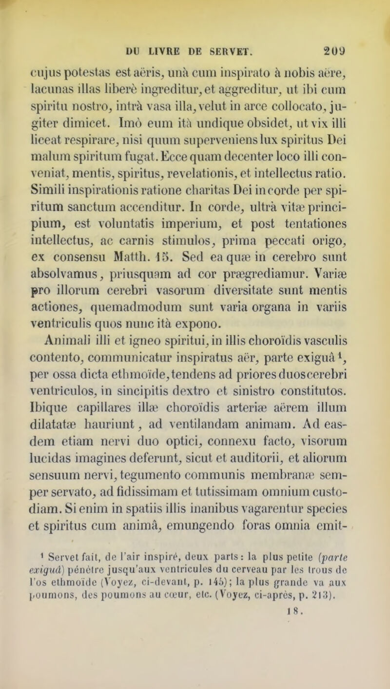 (îujiis poteslas estaëris, unt\ cum inspirato à iiobis aère, lacunas illas libéré ingreditur, et aggreditiir^ ut cum spiritu nostro, intrà vasa illa, velut in aree coUocato, ju- giter dimicet. Imô eum ità undique obsidet, ut vix illi liceat respirare, nisi quum supervenienslux spiritus Dei malum spiritum fugat.Eccequam decenter loco illi con- veniat, mentis, spiritus, revelationis, et intellectus ratio. Simili inspirationis ratione charitas Dei in corde per spi- ritum sanctum accenditur. In corde, ultra vitîe princi- pium, est voluntatis imperium, et post tentationes intellectus, ac carnis stimules, prima peccati origo, ex consensu Matlh. 15. Sed ea qufe in cerebro sunt absolvamus, priusquam ad cor prœgrediamur. Variai pro illorum cerebri vasorum diversitate sunt mentis actiones, quemadmodum sunt varia organa in variis ventriculis quos nunc ità expono. Animali illi et igneo spiritui, in illis choroïdis vasculis contento, communicatur inspiratus aër, parte exiguâ*, per ossa dicta ethmoïde,tendens ad prioresduoscerebri ventricules, in sincipitis dextro et sinistro constitutos. Ibique capillares illa> choroïdis arterife aërem illum dilatatte hauriunt, ad ventilandam animam. Ad eas- dem etiam nervi duo optici, connexu facto, visorum lucidas imagines deferunt, sicut et auditorii, et aliorum sensuum nervi, tegumento communis membrana^ sem- per servato, ad fidissimam et tutissimam omnium custo- diam. Si enim in spatiis illis inanibus vagarentur species et spiritus cum anima, emungendo foras omnia cmit- ' Seivetfait, de l'air inspiré, deux paris: la plus pelile (parle exigud) péncirc jusqu'aux ventricules du cerveau par les Irous de l'os ellimoidc (Voyez, ci-devanl, p. 146); la plus grande vu aux poumons, des poumons au cœur, etc. (Voyez, ci-après, p. 2i;{). 18.