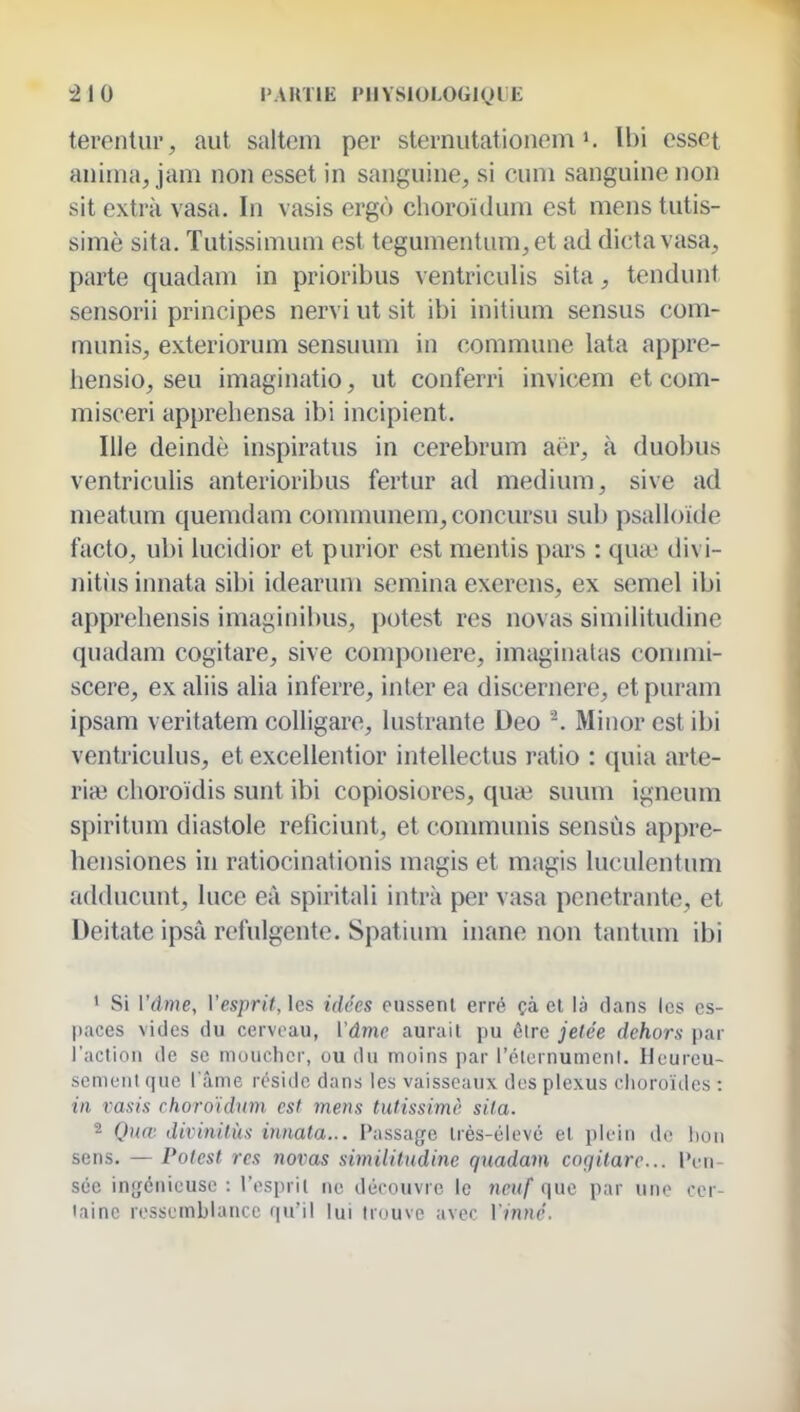 :210 l'AHTlE PIIYSIOLOGIOIE terentur, aut saltem per slernutationem Ibi csset anima, jam non esset in sanguine, si cum sanguine non sit extra vasa. In vasis ergô choroïdum est mens tutis- simè sita. Tutissimum est tegumentum,et ad dicta vasa, parte quadam in prioribus \ entriculis sita, tendunt sensorii principes nervi ut sit ibi initium sensus com- munis, exteriorum sensuum in commune lata appre- hensio, seu imaginatio, ut conferri invicem et com- misceri apprehensa ibi incipient. nie deindè inspiratus in cerebrum aër, à duobus ventriculis anterioribus fertur ad médium, sive ad meatum quemdam communem,concursu sub psalloide facto, ubi lucidior et purior est mentis pars : qua' divi- nitiis innata sibi idearum semina exerens, ex semel ibi appreliensis imaginibus, potest res novas simiiitudine quadam cogitare, sive componere, imaginalas conmii- scere, ex aliis alia inferre, inter ea discernere, et puram ipsam veritatem coUigare, lustrante Deo Minor est ibi ventriculus, et excellentior intellectus ratio : quia arte- riaî clioroïdis sunt ibi copiosiores, qua^ suum igneum spiritum diastole reficiunt, et communis sensùs appre- hcnsiones in ratiocinationis magis et magis luculcntum adducunt, luce eà spiritali intrk per vasa pénétrante, et Deitate ipsà refulgente. Spatium inane non tantum ibi 1 Si Vâme, Vesprit, les idées eussent erré çà et là dans les es- paces vides du cerveau, Vâme aurait pu être jetée dehors par l'aclion de se moucher, ou du moins par l'élcrnumenl. Heureu- semoul que l'âme réside dans les vaisseaux des plexus choroïdes : in vasis choroidum est mens tutissimè sita. 2 Quœ dixnnitùs innata... Passage Irès-élevc et plein de hon sens, — Potest res noiias simiiitudine quadam coqitare... Pen- sée ingénieuse : l'espril ne découvre le neuf que par une cer- taine ressemblance qu'il lui trouve avec Vinné.