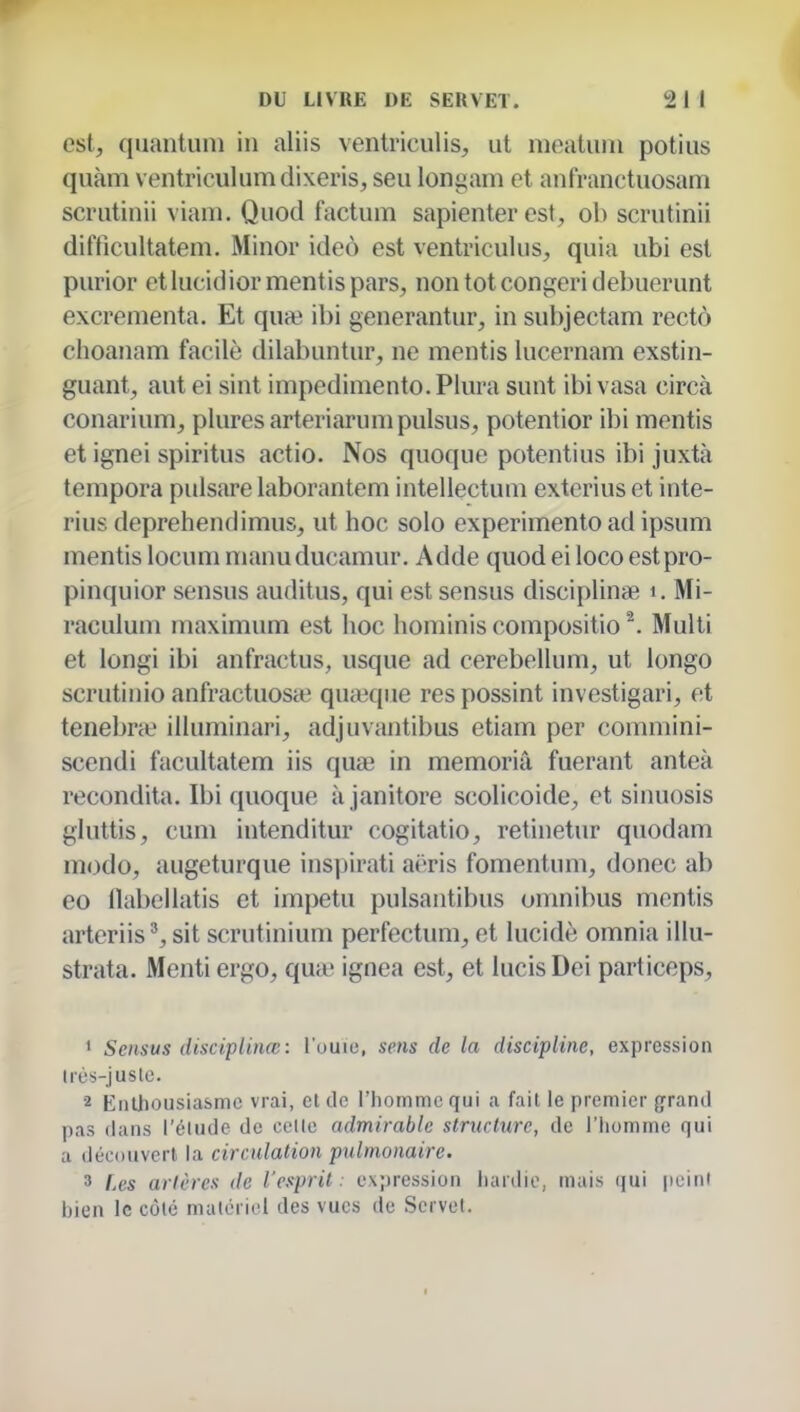 est, quantum in aliis ventriculis, ut meatuni potius quàm ventriculumdixeris, seu longam et aiifranctuosam scrutinii viam. Quod factuni sapienter est, ob scrutinii difficultatem. Minor ideo est ventriculus, quia ubi est purior etlucidior mentis pars, non tôt congeri debuerunt excrementa. Et quai ibi generantur, in sul)jectam rectô choanam facile dilabuntur, ne mentis lucernam exstin- guant, autei sint impedimento.Plura sunt ibivasa circà conarium, plures arteriarumpulsus, potentior ibi mentis et ignei spiritus actio. Nos quoque potentius ibi juxtà tempora pulsare laborantem intellectum exterius et inte- rius deprehendimus, ut hoc solo experimento ad ipsum mentis locum manuducamur. Adde quod ei loco estpro- pinquior sensus auditus, qui est sensus disciplina; i. Mi- raculum rnaximum est hoc hominis compositio ^. Multi et longi ibi anfractus, usque ad cerebellum, ut iongo scrutinio anfractuosa? quieqiie res possint investigari, et tenebne illuminari, adjuvantibus etiam per commini- scendi facultatem iis quœ in memoriâ fuerant anteà recondita. Ibi quoque à janitore scolicoide, et sinuosis gluttis, cum intenditur cogitatio, retinetur quodam modo, augeturque ins|)ii'ati ai'ris fomentum, donec ab 60 llabeilatis et impetu pulsantibus onmibus mentis arteriis^ sit scrutinium perfectum, et lucide omnia illu- strata. Menti ergo, quic ignea est, et lucisDei particeps, ' Sensus disciplinœ: l'ouio, mis de la discipline, expression très-jus le. 2 Enthousiasme vrai, et de l'homme qui a fait le premier grand pas dans l'élude de celle admirable structure, de l'homme qui a découvert la circulation pulmonaire. ' Les artères de l'esprit: expression lianlio, mais qui peint hien le côté malcricl des vues de Servel. I