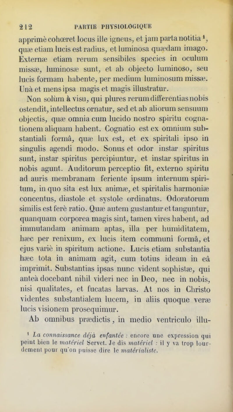 apprimècohœret locus ille igneus, et jam parta iiotitia qim etiam lucis est radius, et luminosa quiedam imago. Externe etiam rerum sensibiles species in oculum missa3, luminos* sunt, et ab objecto luminoso, seii lucis formam habente, per médium iuminosum missai. Unà et mens ipsa magis et magis illustratur. Non solùm à visu, qui plures rerumdifferentiasnobis ostendit, intellectus ornatur, sed et ab aliorum sensuum objectis, quaî omnia cum lucido nostro spiritu cogna- tionem aliquam habent. Cognatio est ex omnium sub- stantiali forma, qua? lux est, et ex spiritali ipso in singulis agendi modo. Sonus et odor instar spiritus sunt, instar spiritus percipiuntur, et instar spiritus in nobis agunt. Auditorum perceptio fit, externo spiritu ad auris membranam feriente ipsum internum spiri- tum, in quo sita est lux animœ, et spiritalis harmonia? concentus, diastole et systole ordinatus. Odoratorum similis est ferè ratio. Quœ autem gustantur ettanguntur, quanquam corporea magis sint, tamen vires habent, ad immutandam animam aptas, illa per humiditatem, hsec per renixum, ex lucis item communi formâ, et ejus varié in spiritum actione. Lucis etiam substantia haec tota in animam agit, cum totius ideam in eâ imprimit. Substantias ipsas nunc vident sophistse, qui anteà docebant nihil videri nec in Deo, nec in nobis, nisi qualitates, et fucatas larvas. At nos in Christo videntes substantialem lucem, in aliis quoque verœ lucis visionem prosequimur. Ab omnibus praedictis, in medio ventriculo illu- * La connaissance déjà enfantée : encore une expression qui peint bien le matériel Servel. Je dis matériel : il y va trop lour- demenl pour qu'on puisse dire le matérialiste.