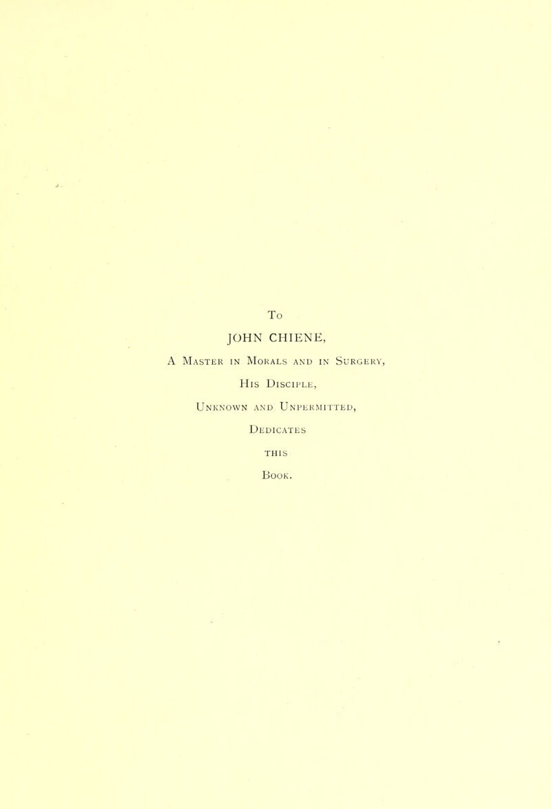 To JOHN CHIENE, A Master in Morals and in S u'RGERY, His Disciple, Unknown and Unpermitted, Dedicates this Book.
