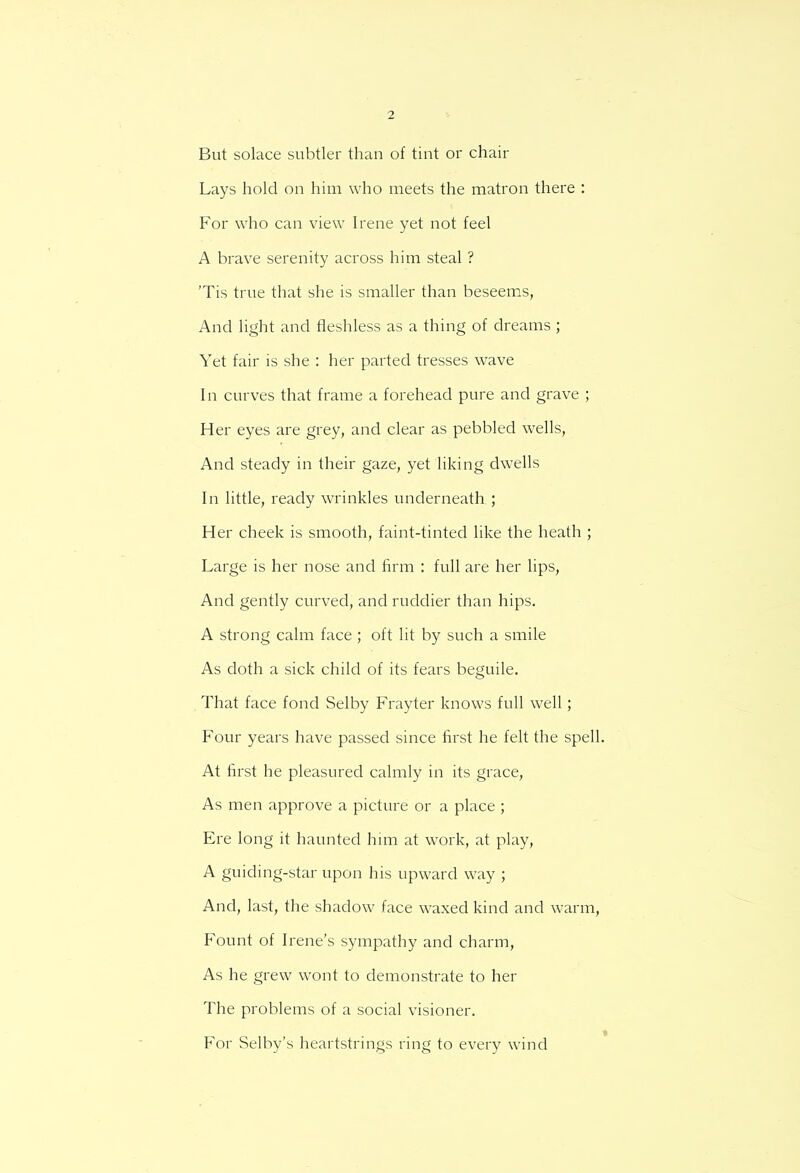 But solace subtler than of tint or chair Lays hold on him who meets the matron there : For who can view Irene yet not feel A brave serenity across him steal ? 'Tis true that she is smaller than beseems, And light and fleshless as a thing of dreams ; Yet fair is she : her parted tresses wave In curves that frame a forehead pure and grave ; Her eyes are grey, and clear as pebbled wells, And steady in their gaze, yet liking dwells In little, ready wrinkles underneath ; Her cheek is smooth, faint-tinted like the heath ; Large is her nose and firm : full are her lips, And gently curved, and ruddier than hips. A strong calm face ; oft lit by such a smile As doth a sick child of its fears beguile. That face fond Selby Frayter knows full well ; Four years have passed since first he felt the spell. At first he pleasured calmly in its grace, As men approve a picture or a place ; Ere long it haunted him at work, at play, A guiding-star upon his upward way ; And, last, the shadow face waxed kind and warm, Fount of Irene's sympathy and charm, As he grew wont to demonstrate to her The problems of a social visioner. For Selby's heartstrings ring to every wind