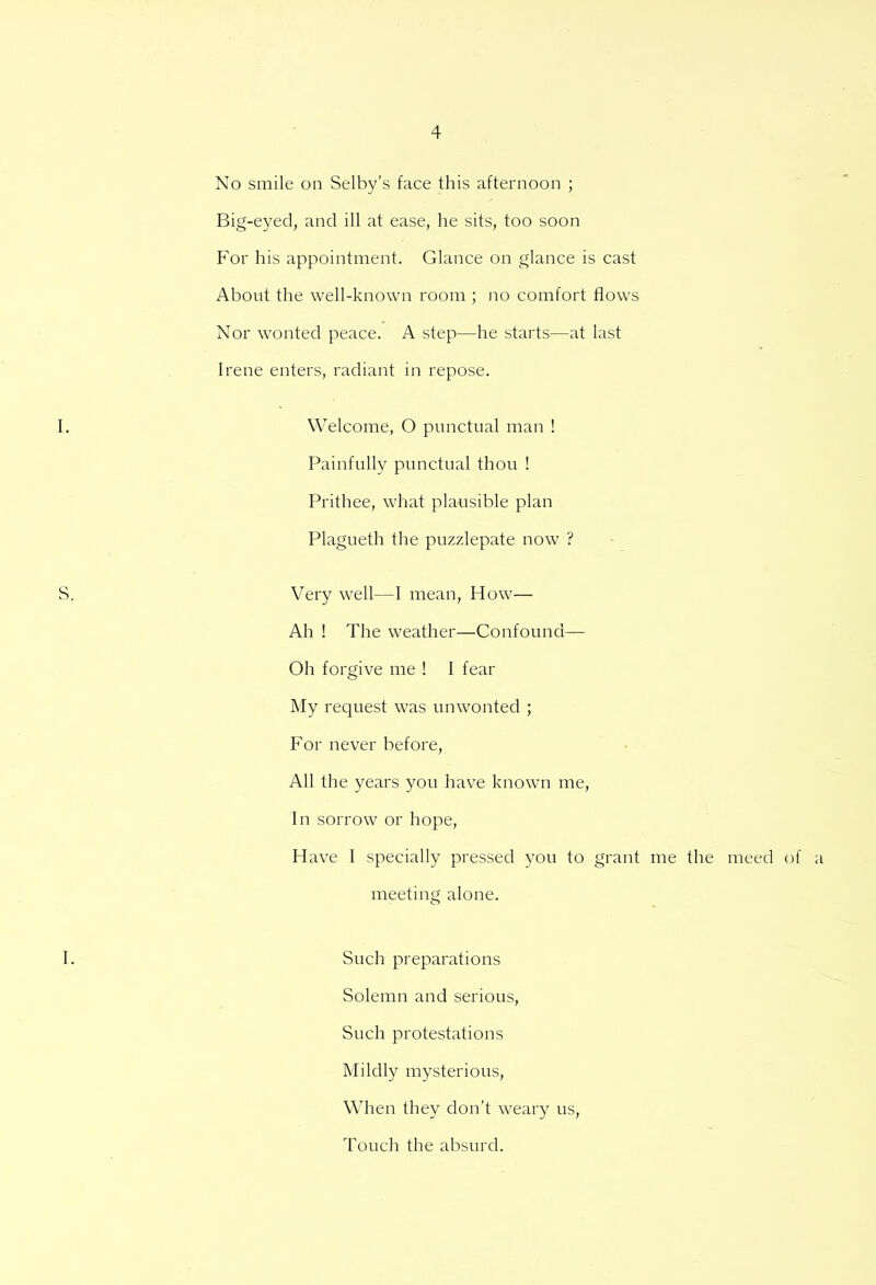 No smile on Selby's face this afternoon ; Big-eyed, and ill at ease, he sits, too soon For his appointment. Glance on glance is cast About the well-known room ; no comfort flows Nor wonted peace. A step—he starts—at last Irene enters, radiant in repose. Welcome, O punctual man ! Painfully punctual thou ! Prithee, what plausible plan Plagueth the puzzlepate now ? Very well—I mean, How— Ah ! The weather—Confound— Oh forgive me ! I fear My request was unwonted ; For never before, All the years you have known me, In sorrow or hope, Have I specially pressed you to grant me the meed of a meeting alone. Such preparations Solemn and serious, Such protestations Mildly mysterious, When they don't weary us, Touch the absurd.