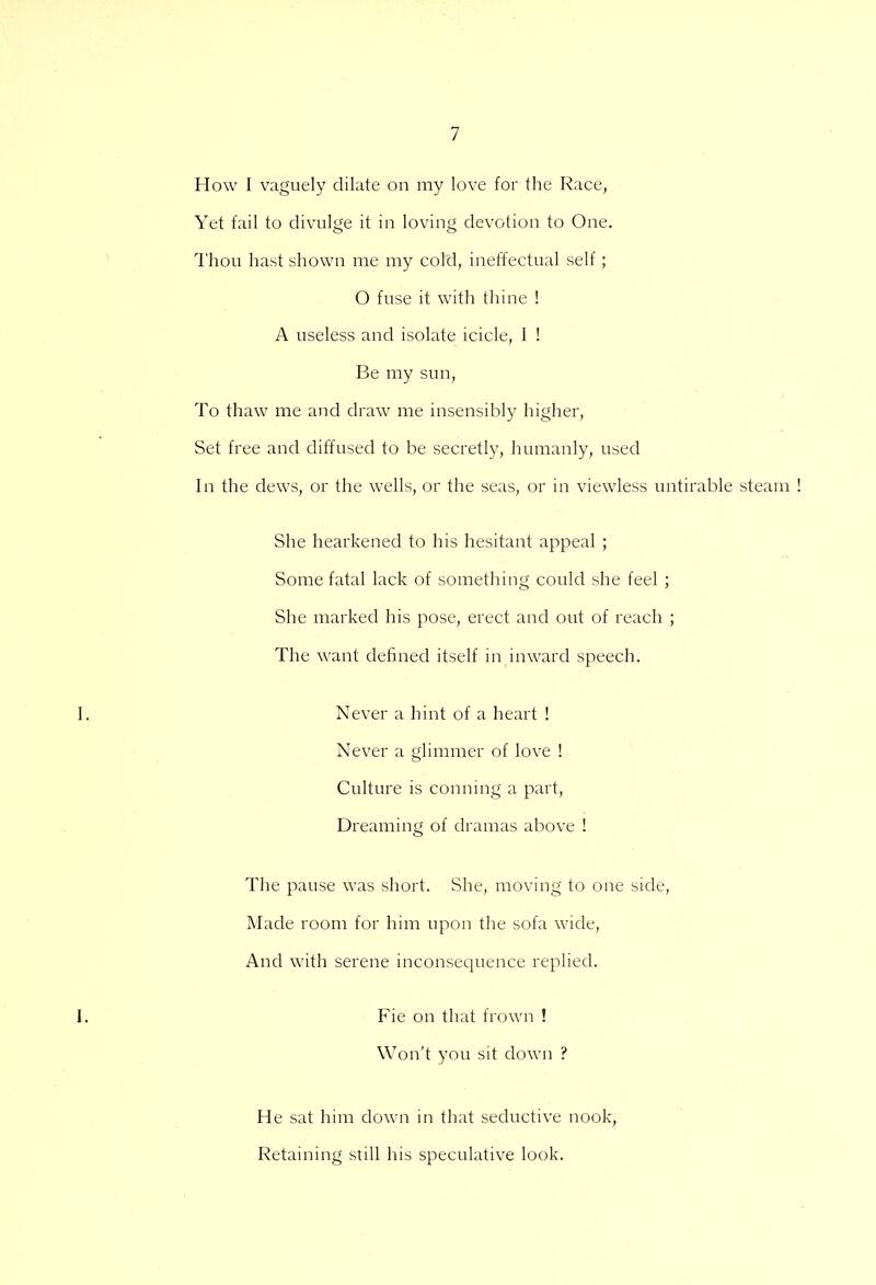 How I vaguely dilate on my love for the Race, Yet fail to divulge it in loving devotion to One. Thou hast shown me my cold, ineffectual self; O fuse it with thine ! A useless and isolate icicle, I ! Be my sun, To thaw me and draw me insensibly higher, Set free and diffused to be secretly, humanly, used In the dews, or the wells, or the seas, or in viewless untirable steam She hearkened to his hesitant appeal ; Some fatal lack of something could she feel ; She marked his pose, erect and out of reach ; The want defined itself in inward speech. Never a hint of a heart ! Never a glimmer of love ! Culture is conning a part, Dreaming of dramas above ! The pause was short. She, moving to one side, Made room for him upon the sofa wide, And with serene inconsequence replied. Fie on that frown ! Won't you sit down ? He sat him down in that seductive nook, Retaining still his speculative look.