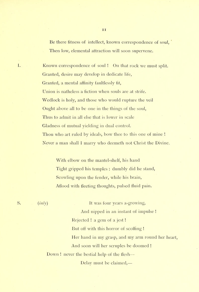 Be there fitness of intellect, known correspondence of soul, Then low, elemental attraction will soon supervene. Known correspondence of soul ! On that rock we must split. Granted, desire may develop in dedicate life, Granted, a mental affinity faultlessly fit, Union is natheless a fiction when souls are at strife. Wedlock is holy, and those who would rupture the veil Ought above all to be one in the things of the soul, Thus to admit in all else that is lower in scale Gladness of mutual yielding in dual control. Thou who art ruled by ideals, bow thee to this one of mine ! Never a man shall I marry who deemeth not Christ the Divine. With elbow on the mantel-shelf, his hand Tight gripped his temples : dumbly did he stand, Scowling upon the fender, while his brain, Aflood with fleeting thoughts, pulsed fluid pain. (inly) It was four years a-growing, And nipped in an instant of impulse ! Rejected ! a gem of a jest ! But off with this horror of scoffing ! Her hand in my grasp, and my arm round her heart, And soon will her scruples be doomed ! Down ! never the bestial help of the flesh— Delay must be claimed,—