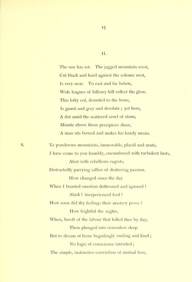 II. The sun has set. The jagged mountain crest, Cut black and hard against the solemn west, Is very near. To east and far below, Wide leagues of billowy hill reflect the glow. This lofty col, denuded to the bone, Is gaunt and grey and desolate ; yet here, A dot amid the scattered scurf of stone, Minute above those precipices sheer, A man sits bowed and makes his lonely moan. S. Ye ponderous mountains, immovable, placid and mute, I have come to you humbly, encumbered with turbulent lusts, Afret with rebellious regrets, Distractedly parrying sallies of shattering passion. How changed since the day When I boasted emotion dethroned and ignored ! Alack ! inexperienced fool ! How soon did thy feelings their mastery prove ! How frightful the nights, When, bereft of the labour that lulled thee by day, Thou plunged into reasonless sleep But to dream of Irene beguilingly smiling and kind ; No logic of conscience intruded ; The simple, instinctive conviction of mutual love,