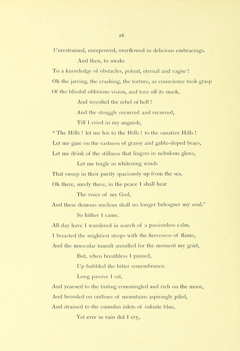 Unrestrained, unreproved, overflowed in delicious embracings. And then, to awake To a knowledge of obstacles, potent, eternal and vague ! Oh the jarring, the crashing, the torture, as conscience took grasp Of the blissful oblivious vision, and tore off its mask, And wrestled the rebel of hell ! And the struggle recurred and recurred, Till I cried in my anguish,  The Hills ! let me hie to the Hills ! to the sanative Hills ! Let me gaze on the vastness of grassy and gable-sloped braes, Let me drink of the stillness that lingers in nebulous glens, Let me tingle in whitening winds That sweep in their purity spaciously up from the sea. Oh there, surely there, in the peace I shall hear The voice of my God, And these demons unclean shall no longer beleaguer my soul. So hither I came. All clay have I wandered in search of a passionless calm. 1 breasted the mightiest steeps with the fierceness of flame, And the muscular tumult annulled for the moment my grief, But, when breathless I paused, Up bubbled the bitter remembrance. Long passive I sat, And yearned to the tinting commingled and rich on the moor, And brooded on outlines of mountains aspiringly piled, And strained to the cumulus inlets of infinite blue, Yet ever in vain did I cry,
