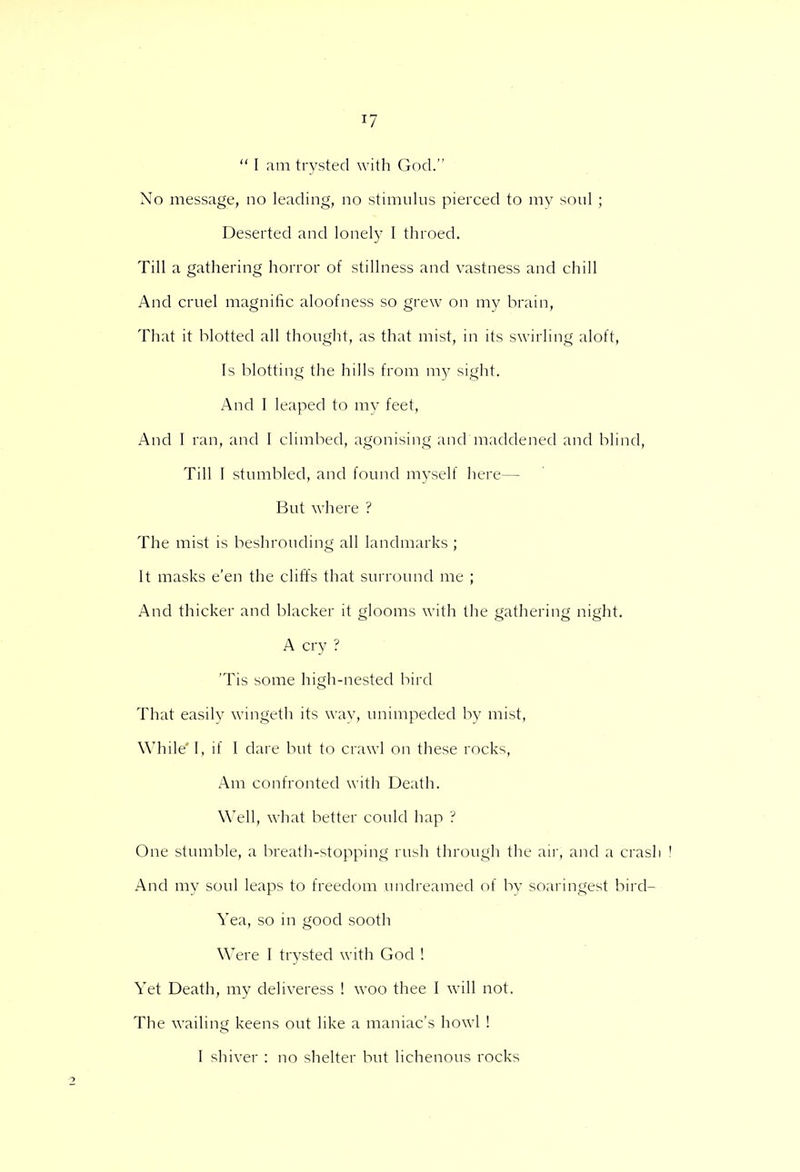  I am trysted with God. Xo message, no leading, no stimulus pierced to my soul ; Deserted and lonely I throed. Till a gathering horror of stillness and vastness and chill And cruel magnific aloofness so grew on my brain, That it blotted all thought, as that mist, in its swirling aloft, Is blotting the hills from my sight. And I leaped to my feet, And I ran, and I climbed, agonising and maddened and blind, Till I stumbled, and found myself here— But where ? The mist is beshrouding all landmarks ; It masks e'en the cliffs that surround me ; And thicker and blacker it glooms with the gathering night. A cry ? 'Tis some high-nested bird That easily wingeth its way, unimpeded by mist, While' I, if I dare but to crawl on these rocks, Am confronted with Death. Well, what better could hap ? One stumble, a breath-stopping rush through the air, and a crash ! And my soul leaps to freedom undreamed of by soaringest bird- Yea, so in good sooth Were I trysted with God ! Yet Death, my deliveress ! woo thee I will not. The wailing keens out like a maniac's howl ! I shiver : no shelter but lichenous rocks