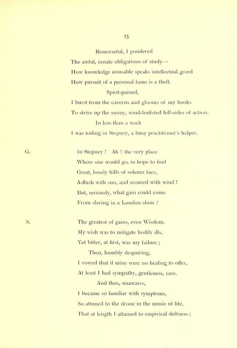 Remorseful, I pondered The awful, innate obligations of study— How knowledge unusable speaks intellectual greed How pursuit of a personal fame is a theft. Spirit-pained, I burst from the caverns and glooms of my books To strive up the sunny, wind-buffeted hill-sides of action. In less than a week I was toiling in Stepnev, a busy practitioner's helper. In Stepney ! Ah ! the very place Where one would go, in hope to find Great, lonely hills of solemn face, A-flush with sun, and scoured with wind ! But, seriously, what gain could come From slaving in a London slum ? The greatest of gains, even Wisdom. My wish was to mitigate bodily ills, Yet bitter, at first, was my failure ; Then, humbly despairing, 1 vowed that if mine were no healing to offer, At least 1 had sympathy, gentleness, care. And thus, unawares, I became so familiar with symptoms, So attuned to the drone in the music of life, That at length I attained to empirical deftness ;