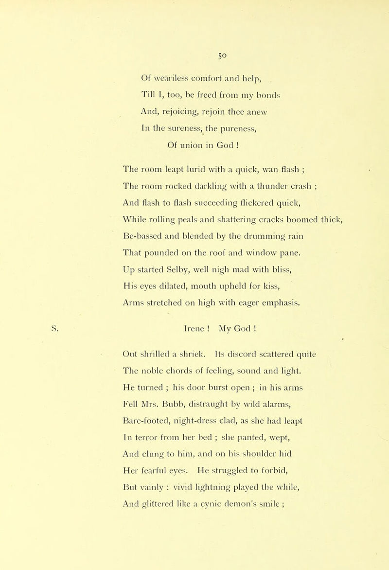 Of weariless comfort and help, Till I, too, be freed from my bonds And, rejoicing, rejoin thee anew In the sureness, the pureness, Of union in God ! The room leapt lurid with a quick, wan flash ; The room rocked darkling with a thunder crash ; And flash to flash succeeding flickered quick, While rolling peals and shattering cracks boomed thick Be-bassed and blended by the drumming rain That pounded on the roof and window pane. Up started Selby, well nigh mad with bliss, His eyes dilated, mouth upheld for kiss, Arms stretched on high with eager emphasis. Irene ! My God ! Out shrilled a shriek. Its discord scattered quite The noble chords of feeling, sound and light. He turned ; his door burst open ; in his arms Fell Mrs. Bubb, distraught by wild alarms, Bare-footed, night-dress clad, as she had leapt In terror from her bed ; she panted, wept, And clung to him, and on his shoulder hid Her fearful eyes. He struggled to forbid, But vainly : vivid lightning played the while, And glittered like a cynic demon's smile ;