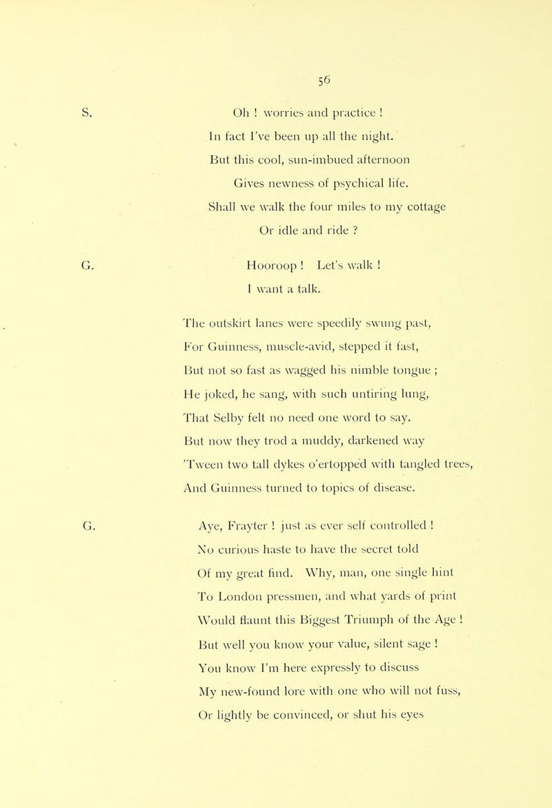 Oh ! worries and practice ! In fact I've been up all the night. But this cool, sun-imbued afternoon Gives newness of psychical life. Shall we walk the four miles to my cottage Or idle and ride ? Hooroop ! Let's walk ! I want a talk. The outskirt lanes were speedily swung past, P'or Guinness, muscle-avid, stepped it fast, But not so fast as wagged his nimble tongue ; He joked, he sang, with such untiring lung, That Selby felt no need one word to say. But now they trod a muddy, darkened way 'Tween two tall dykes o'ertopped with tangled trees, And Guinness turned to topics of disease. Aye, Frayter ! just as ever self controlled ! No curious haste to have the secret told Of my great find. Why, man, one single hint To London pressmen, and what yards of print Would flaunt this Biggest Triumph of the Age ! But well you know your value, silent sage ! You know I'm here expressly to discuss My new-found lore with one who will not fuss, Or lightly be convinced, or shut his eyes