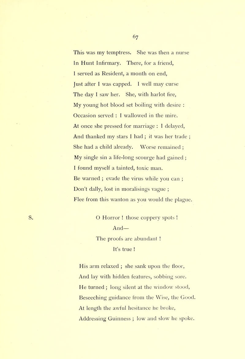 This was my temptress. She was then a nurse In Hunt Infirmary. There, for a friend, I served as Resident, a month on end, Just after I was capped. I well may curse The day I saw her. She, with harlot fire, My young hot blood set boiling with desire : Occasion served : I wallowed in the mire. At once she pressed for marriage : I delayed, And thanked my stars I had ; it was her trade ; She had a child already. Worse remained ; My single sin a life-long scourge had gained ; I found myself a tainted, toxic man. Be warned ; evade the virus while you can ; Don't dally, lost in moralisings vague ; Flee from this wanton as you would the plague. O Horror ! those coppery spots ! And— The proofs are abundant ! It's true ! His arm relaxed ; she sank upon the floor, And lay with hidden features, sobbing sore. He turned ; long silent at the window stood, Beseeching guidance from the Wise, the Good. At length the awful hesitance he broke, Addressing Guinness ; low and slow he spoke.