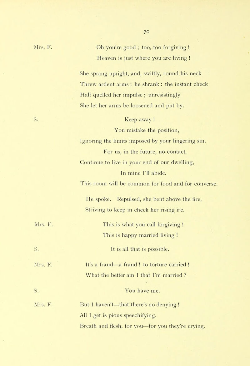 Oh you're good ; too, too forgiving ! Heaven is just where you are living ! She sprang upright, and, swiftly, round his neck Threw ardent arms : he shrank : the instant check Half quelled her impulse ; unresistingly She let her arms be loosened and put by. Keep away ! You mistake the position, Ignoring the limits imposed by your lingering sin. For us, in the future, no contact. Continue to live in your end of our dwelling, In mine I'll abide. This room will be common for food and for converse. He spoke. Repulsed, she bent above the fire, Striving to keep in check her rising ire. This is what you call forgiving ! This is happy married living ! It is all that is possible. It's a fraud—a fraud ! to torture carried ! What the better am I that I'm married ? You have me. But I haven't—that there's no denying ! All I get is pious speechifying. Breath and flesh, for you—for you they're crying.