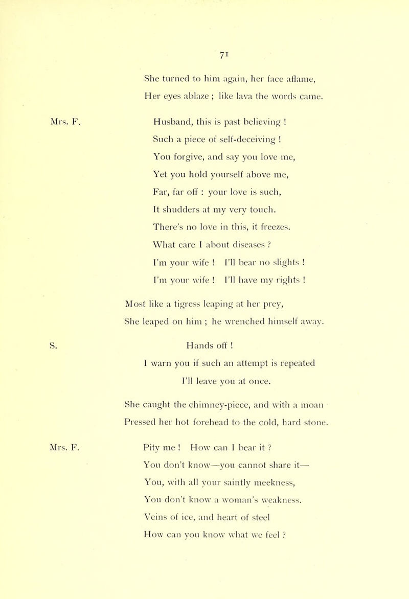 She turned to him again, her face aflame, Her eyes ablaze ; like lava the words came. Husband, this is past believing ! Such a piece of self-deceiving ! You forgive, and say you love me, Yet you hold yourself above me, Far, far off : your love is such, It shudders at my very touch. There's no love in this, it freezes. What care I about diseases ? I'm your wife ! I'll bear no slights ! I'm youv wife ! I'll have my rights ! Most like a tigress leaping at her prey, She leaped on him ; he wrenched himself away. Hands off ! 1 warn you if such an attempt is repeated I'll leave you at once. She caught the chimney-piece, and with a moan Pressed her hot forehead to the cold, hard stone. Pity me ! How can I bear it ? You don't know—you cannot share it— You, with all your saintly meekness, You don't know a woman's weakness. Veins of ice, and heart of steel How can you know what we feel ?