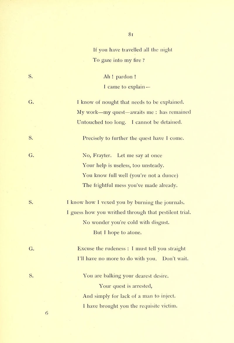 If you have travelled all the night To gaze into my fire ? Ah ! pardon ! I came to explain — I know of nought that needs to be explained. My work—my quest—awaits me : has remained Untouched too long. I cannot be detained. Precisely to further the quest have I come. No, Frayter. Let me say at once Your help is useless, too unsteady. You know full well (you're not a dunce) The frightful mess you've made already. I know how I vexed you by burning the journals. I guess how you writhed through that pestilent trial. No wonder you're cold with disgust. But I hope to atone. Excuse the rudeness : I must tell you straight I'll have no more to do with you. Don't wait. You are balking your dearest desire. Your quest is arrested, And simply for lack of a man to inject. I have brought you the requisite victim.
