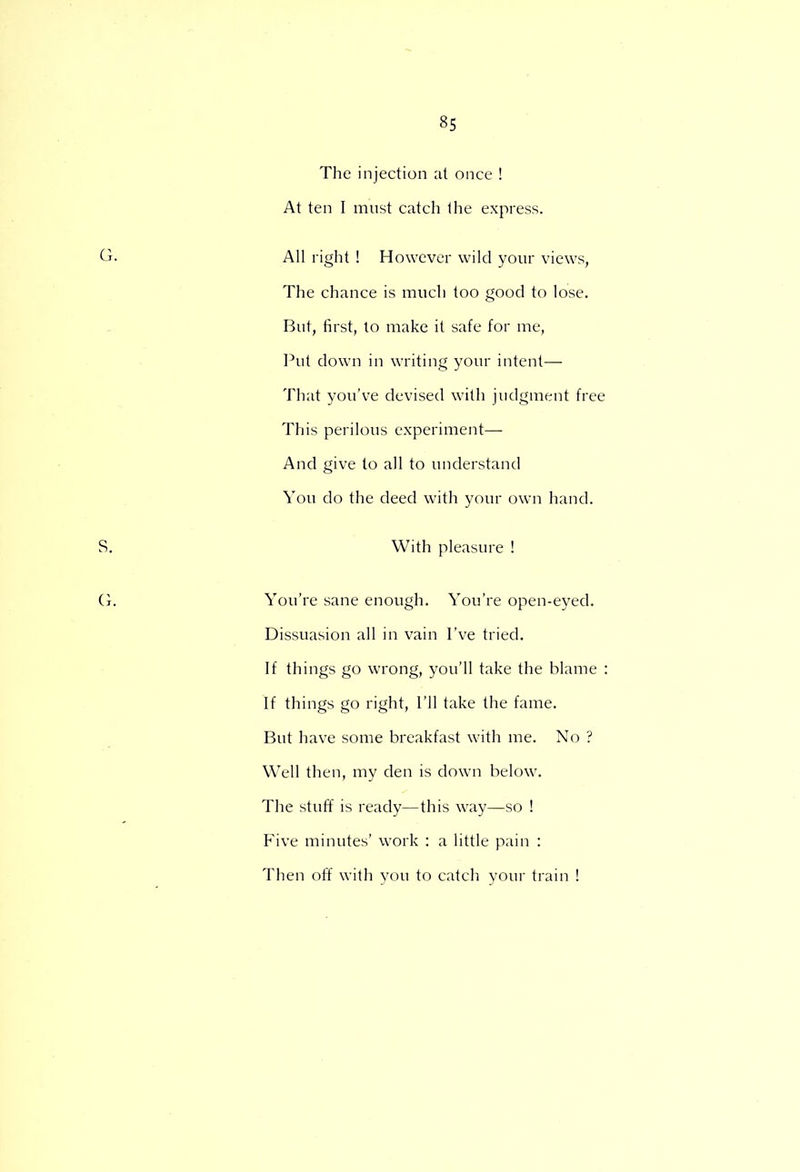 The injection at once ! At ten I must catch Ihe express. All right ! However wild your views, The chance is much too good to lose. But, first, to make it safe for me, Put down in writing your intent— That you've devised with judgment free This perilous experiment—■ And give to all to understand You do the deed with your own hand. With pleasure ! You're sane enough. You're open-eyed. Dissuasion all in vain I've tried. If things go wrong, you'll take the blame : If things go right, I'll take the fame. But have some breakfast with me. No ? Well then, my den is down below. The stuff is ready—this way—so ! Five minutes' work : a little pain : Then off with you to catch your train !