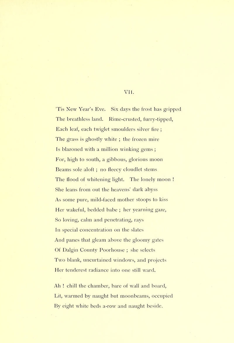 'Tis New Year's Eve. Six days the frost has gripped The breathless land. Rime-crusted, furry-tipped, Each leaf, each twiglet smoulders silver fire ; The grass is ghostly white ; the frozen mire Is blazoned with a million winking gems ; For, high to south, a gibbous, glorious moon Beams sole aloft ; no fleecy cloudlet stems The flood of whitening light. The lonely moon ! She leans from out the heavens' dark abyss As some pure, mild-faced mother stoops to kiss Her wakeful, bedded babe ; her yearning gaze, So loving, calm and penetrating, rays In special concentration on the slates And panes that gleam above the gloomy gates Of Dalgin County Poorhouse ; she selects Two blank, uncurtained windows, and projects Her tenderest radiance into one still ward. Ah ! chill the chamber, bare of wall and board, Lit, warmed by naught but moonbeams, occupied By eight white beds a-row and naught beside.