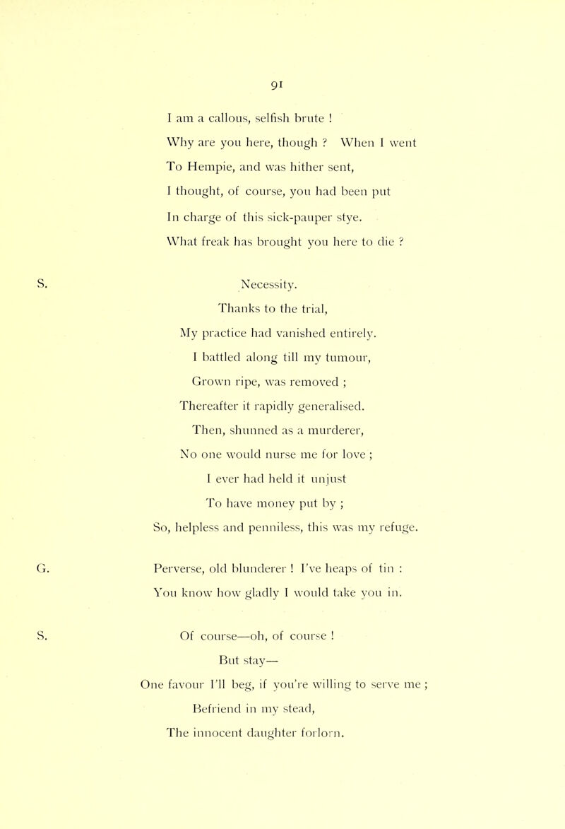 I am a callous, selfish brute ! Why are you here, though ? When I went To Hempie, and was hither sent, I thought, of course, you had been put In charge of this sick-pauper stye. What freak has brought you here to die ? Necessity. Thanks to the trial, My practice had vanished entirely. I battled along till my tumour, Grown ripe, was removed ; Thereafter it rapidly generalised. Then, shunned as a murderer, No one would nurse me for love ; I ever had held it unjust To have money put by ; So, helpless and penniless, this was my refuge. Perverse, old blunderer ! I've heaps of tin : You know how gladly I would take you in. Of course—oh, of course ! But stay- One favour I'll beg, if you're willing to serve me Befriend in my stead, The innocent daughter forlorn.
