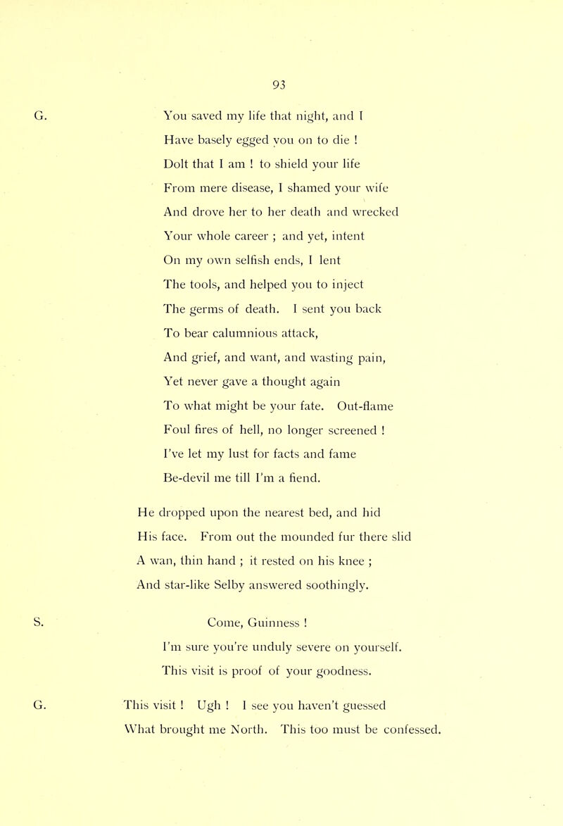 You saved my life that night, and I Have basely egged you on to die ! Dolt that I am ! to shield your life From mere disease, I shamed your wife And drove her to her death and wrecked Your whole career ; and yet, intent On my own selfish ends, I lent The tools, and helped you to inject The germs of death. I sent you back To bear calumnious attack, And grief, and want, and wasting pain, Yet never gave a thought again To what might be your fate. Out-flame Foul fires of hell, no longer screened ! I've let my lust for facts and fame Be-devil me till I'm a fiend. He dropped upon the nearest bed, and hid His face. From out the mounded fur there slid A wan, thin hand ; it rested on his knee ; And star-like Selby answered soothingly. Come, Guinness ! I'm sure you're unduly severe on yourself. This visit is proof of your goodness. This visit ! Ugh ! 1 see you haven't guessed What brought me North. This too must be confessed.