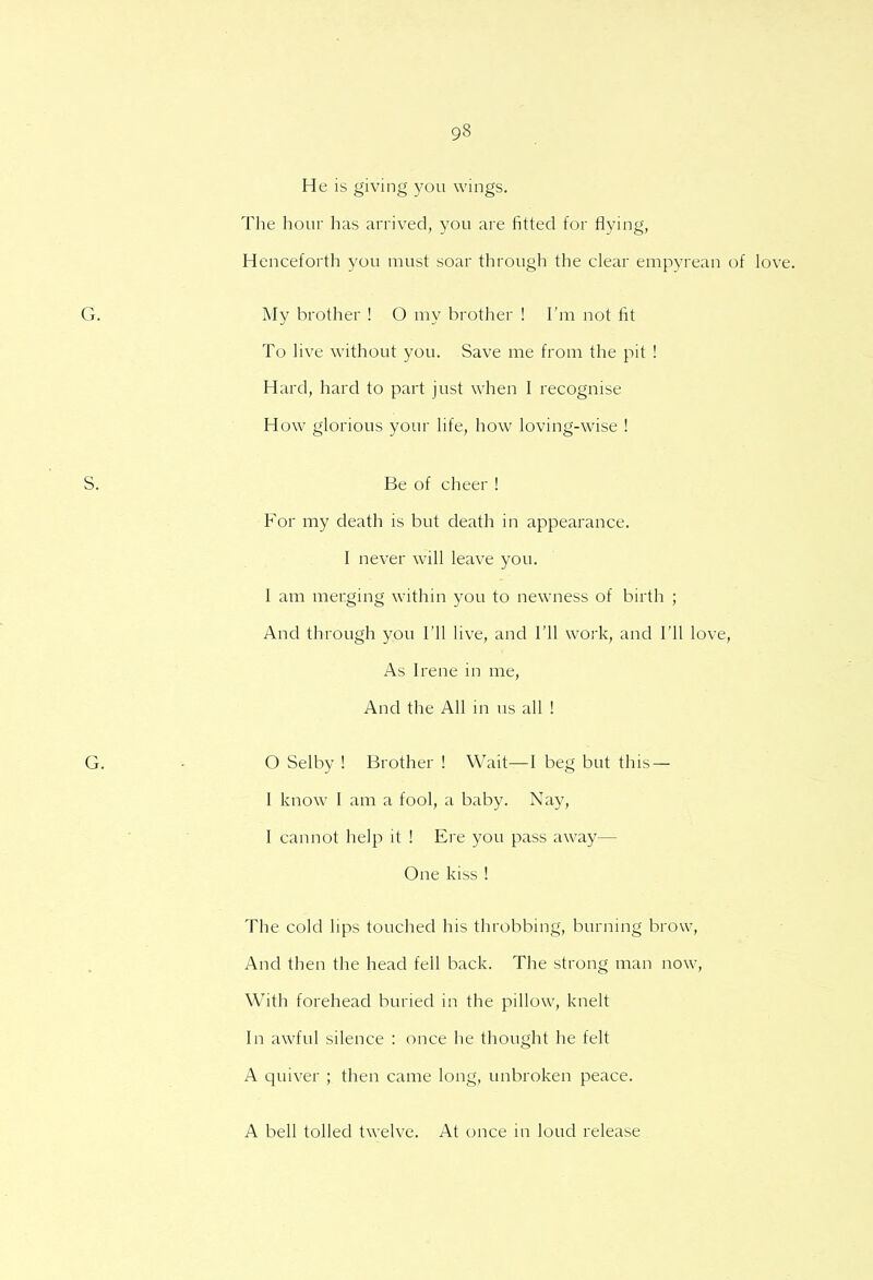 He is giving you wings. The hour has arrived, you are fitted for flying, Henceforth you must soar through the clear empyrean of My brother ! O my brother ! I'm not fit To live without you. Save me from the pit ! Hard, hard to part just when I recognise How glorious your life, how loving-wise ! Be of cheer ! For my death is but death in appearance. I never will leave you. I am merging within you to newness of birth ; And through you I'll live, and I'll work, and I'll love, As Irene in me, And the All in us all ! 0 Selby ! Brother ! Wait—I beg but this — 1 know I am a fool, a baby. Nay, I cannot help it ! Ere you pass away— One kiss ! The cold lips touched his throbbing, burning brow, And then the head fell back. The strong man now, With forehead buried in the pillow, knelt In awful silence : once he thought he felt A quiver ; then came long, unbroken peace. A bell tolled twelve. At once in loud release