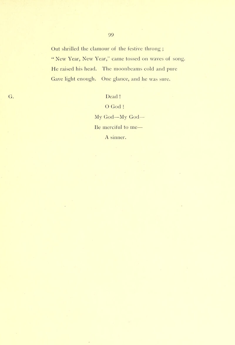 Out shrilled the clamour of the festive throng ;  New Year, New Year, came tossed on waves of song. He raised his head. The moonbeams cold and pure Gave light enough. One glance, and he was sure. Dead ! O God ! My God—My God- Be merciful to me— A sinner.