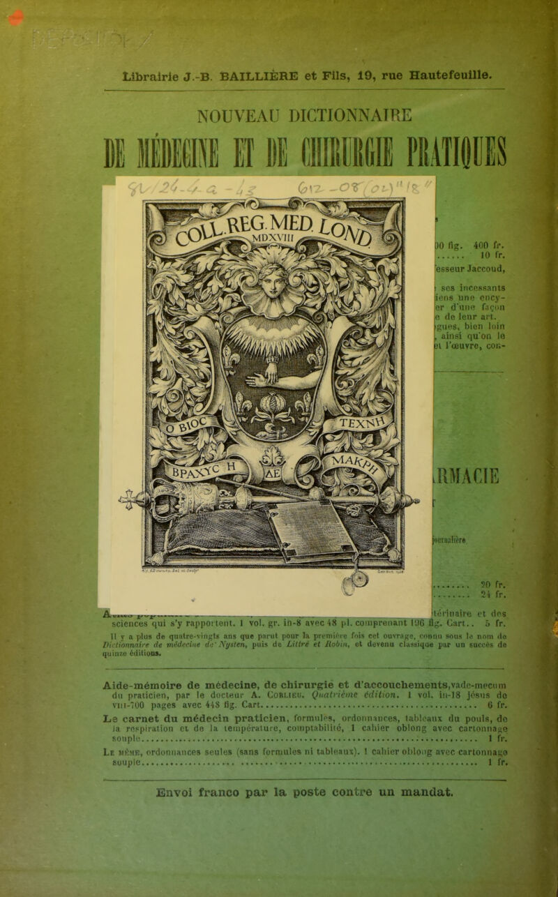 NOUVEAU DICTIONNAIRE )0 fig. 400 fr. 10 fr. fesseur Jaccoud, I SCS iiicossants iens une cncy- er d'une façon e de leur art. giies, bien loin ainsi qu'on le îl l'œuvre, cor.- .RMACIE r euroaficrt 90 fr. 2i fr. itérinaire et ries sciences'qui s'y rapportent. 1 vol. gr. ih-8 avec 48 pl. comprenant 1% Bg. Gart.. 5 fr. 11 y a plus de quatre-vingts ans que parut pour la preniioie fois cet ouvrage, connu sous lo, nom de Dii lionnnire de médecine dti' IVi/slen, puis de Litlré et Jiobin, et devenu classique par un succès de quin7.e éditions. Aide-mémoire de médecine, de chirurgie et d'accouchements,vade-mecnm du praticien, par le docteur A. Corlieu. Quatrième édition. 1 vol. in-18 jcsns do viii-700 pages avec 448 fig. Cart 6 fr. Le carnet du médecin praticien, formules, ordonnances, tableaux du pouls, do la respiration et de la température, comptabilité, 1 cahier oblong avec carionnane Ronpli 1 fr. Le jirme, ordonnances seules (sans formules ni tableaux). 1 cahif-r ol^lonîr nvec cartonnaL;9 souple 1 fr.