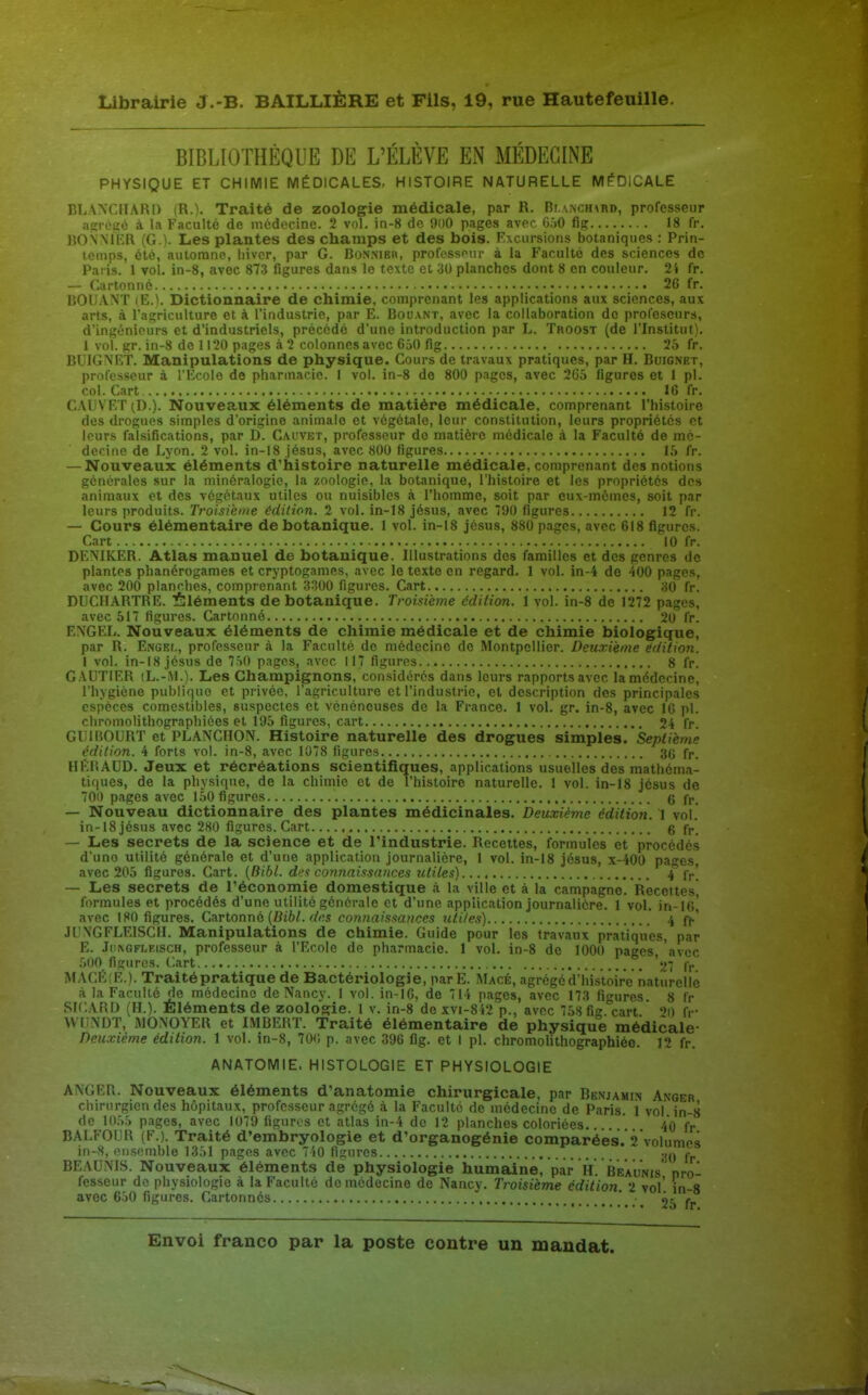 BIBLIOTHÈQUE DE L'ÉLÈVE EN MÉDECINE PHYSIQUE ET CHIMIE MÉDICALES, HISTOIRE NATURELLE MEDICALE BLANCHARD (R.). Traité de zoologie médicale, par R. Br,\NCH\Ri), professeur agiviic à la Faculté de médocine. 2 vol. in-8 de 9ii0 pages avec G.jO fig 18 fr. BOXMIiR (G.). Les plantes des champs et des bois. Excursions botaniques : Prin- temps, été, automne, hiver, par G. Bonnieh, profossour à la Faculté des sciences de Paris. 1 vol. in-8, avec 87-3 figures dans le texte et 30 planches dont 8 en couleur. 24 fr. — Cartonné 26 fr. DOUANT (E.'i. Dictionnaire de chimie, comprenant les applications aux sciences, aux arts, à l'agriculture et à l'industrie, par E. Douant, avec la collaboration de prol'escurs, d'ingénieurs et d'industriels, précodé d'une introduction par L. Troost (de l'Institut). 1 vol. gr. in-8 de 11 '20 pages à 2 colonnes avec 650 fig 25 fr. BUIGNRT. Manipulations de physique. Cours de travaux pratiques, par H. Buignet, professeur à l'Ecole de pharmacie. 1 vol. in-8 de 800 pages, avec 2G5 figures et 1 pl. col. Cart 16 fr. CAL'VET (D.). Nouveaux éléments de matière médicale, comprenant l'histoire des drogues simples d'origine animale et végétale, leur constitution, leurs propriétés et leurs falsifications, par D. Cauvet, professeur de matière médicale à la Faculté de mé- decine de Lyon. 2 vol. in-18 Jésus, avec 800 figures 15 fr. — Nouveaux éléments d'histoire naturelle médicale, comprenant des notions générales sur la minéralogie, la zoologie, la botanique, l'histoire et les propriétés des animaux et des végétaux utiles ou nuisibles à l'homme, soit par eux-mêmes, soit par leurs produits. Troisième édition. 2 vol. in-18 Jésus, avec 790 figures 12 fr. — Cours élémentaire de botanique. 1 vol. in-18 Jésus, 880 pages, avec 618 figures. Cart 10 fr. DENIKER. Atlas manuel de botanique. Illustrations des familles et des genres de plantes phanérogames et cryptogames, avec le texte en regard. 1 vol. in-4 de 400 pages, avec 200 planches, comprenant 3^00 figures. Cart 30 fr. DUCHARTRE. ifeléments de botanique. Ti 'oisième édition. 1 vol. in-8 de 1272 pages, avec 517 figures. Cartonné 20 fr. EXCEL. Nouveaux éléments de chimie médicale et de chimie biologique, par R. Engef,, professeur à la Faculté de médecine de Montpellier. Deuxième édition. 1 vol. in-18 Jésus de 7S0 pages, avec 117 figures 8 fr. GAUTIER (L.-iM.). Les Champignons, considérés dans leurs rapports avec la médecine, l'hygicne publique et privée, l'agriculture et l'industrie, et description des principales espèces comestibles, suspectes et vénéneuses de la France. 1 vol. gr. in-8, avec 16 pl. cliromolithographiées et 195 figures, cart 24 fr. GUIBOURT et PLANCHON. Histoire naturelle des drogues simples. Septième édition. 4 forts vol. in-8, avec 1078 figures 3(j fp. HERAUD. Jeux et récréations scientifiques, applications usuelles des mathéma- tiques, de la physique, de la chimie et de l'histoire naturelle. 1 vol. in-18 Jésus de 700 pages avec 150 figures g — Nouveau dictionnaire des plantes médicinales. Deuxième édition. 1 vol. in-18 Jésus avec 280 figures. Cart g fp_ —■ Les secrets de la science et de l'industrie. Recettes, formules et procédés d'une utilité générale et d'une application journalière, 1 vol. in-18 Jésus, x-400 pages, avec 205 figures. Cart. {Bibl. dea connaissances ritiies) 4 fr! — Les secrets de l'économie domestique à la ville et à la campagne. Recettes formules et procédés d'une utilité générale et d'une application Journalière. 1 vol. in-16! avec 180 figures. CTLVtonnd {Bibl. des connaissances utiles) .' 4 ff' JU\GFLEISCH. Manipulations de chimie. Guide pour les travaux pratiques, par E. Jll^GFLElscH, professeur à l'Ecole de pharmacie. 1 vol. in-8 de 1000 pages, 'avec .500 figures. Cart '27 fp. iMAClîlfE.). Traité pratique de Bactériologie, parE. Macé, agrégé d'histoire naturelle à la Faculté de médecine de Nancy. 1 vol. in-16, de 714 pages, avec 173 figures. 8 fr SrCARD (H.). Eléments de zoologie. 1 v. in-8 dexvi-842 p., avec 758fig.'cart '^0 fi- VVUNDT, WONOYER et IMBERT. Traité élémentaire de physique médicale- Deuxième édition. 1 vol. in-8, 70<; p. avec 396 fig. et 1 pl. chromolithographiéo. 12 fr. ANATOMIE. HISTOLOGIE ET PHYSIOLOGIE ANGER. Nouveaux éléments d'anatomie chirurgicale, par Benjamin Anoer chirurgien des hôpitaux, professeur agrégé à la Faculté de médecine de Paris, i vol in-,s de 1055 pages, avec 1079 figures et atlas in-4 de 12 planches coloriées. 40 fp BALFOUR (F.). Traité d'embryologie et d'organogénie comparées.'2volume3 in-8, ensemble 1351 pages avec 7 40 figures 30 fp BEAUNIS. Nouveaux éléments de physiologie humaine, par H. Beaunis pro- fesseur de physiologie à la Faculté do médecine de Nancy. Troisième édition 2 vol' in-8 avec 650 figures. Cartonnes ' 25 fr