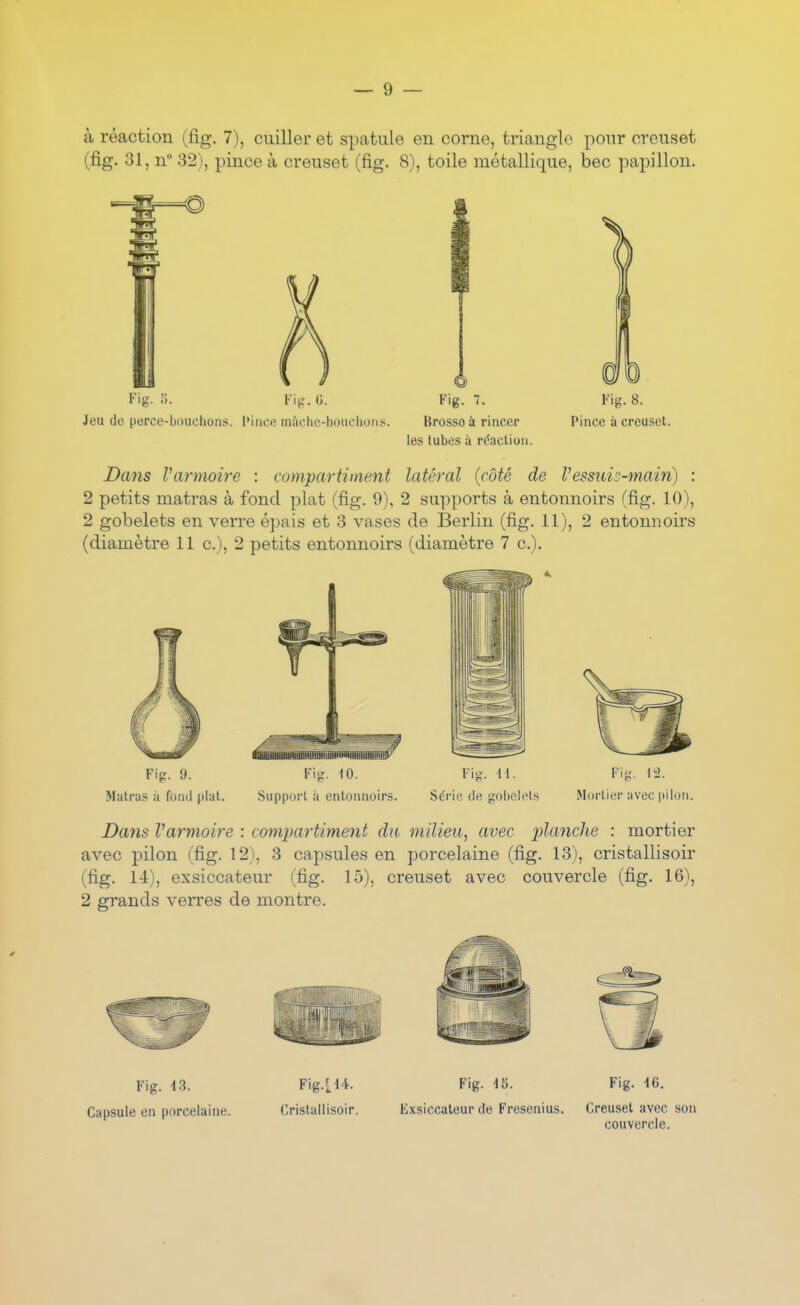 à réaction (fig. 7), cuiller et spatule en corne, triangle pour creuset (fig. 31, n 32), pince à creuset (fig. 8), toile métallique, bec papillon. Fig. ;i. Flij. (J. Fig. 7. Vi^. 8. Jeu de perce-bouchons, l'ince inàche-bouchoiis. Brosso à rincer Pince à creuset. les tubes à réaction. Dans Varmoire : compartiment latéral {côté de Vessuis-main) : 2 petits matras à fond plat (fig. 9), 2 supports à entonnoirs (fig. 10), 2 gobelets en verre épais et 3 vases de Berlin (fig. 11), 2 entonnoirs (diamètre 11 c), 2 petits entonnoirs (diamètre 7 c). Dans Varmoire : comimrtim.ent du milieu, avec planche : mortier avec pilon (fig. 12), 3 capsules en porcelaine (fig. 13), cristallisoir (fig. 14), exsiccateur (fig. 15), creuset avec couvercle (fig. 16), 2 grands verres de montre. Fig. 13. Fig.LU. Fig. 15. Fig. 16. Capsule en porcelaine. Cristallisoir. Exsiccateur de Fresenius. Creuset avec son couvercle.