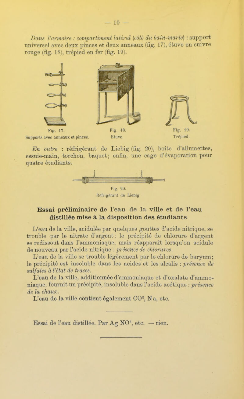 Dans Varmoire : compartiment latéral {côté du bain-marié) : support universel avec deux pinces et deux anneaux (fig. 17), étuve en cuivre rouge (fig. 18), trépied en fer (fig. 19). Fig. 47. Fig. 18. Fig. i9. Supportsavecanneauxetpinc.es. Etuve. Trépied. En outre : réfrigérant de Liebig (fig. 20), boîte d'allumettes, essuie-main, torchon, baquet; enfin, une cage d'évaporation pour quatre étudiants. Fig. !20. fiéfrigérant de Lienig Essai préliminaire de l'eau de la ville et de l'eau distillée mise à la disposition des étudiants. L'eau de la ville, acidulée j)ar quelques gouttes d'acide nitrique, se trouble par le nitrate d'argent; le précipité de chlorure d'argent se redissout dans l'ammoniaque, mais réapparaît lorsqu'on acidulé de nouveau par l'acide nitrique : présence de chlorures. L'eau de la ville se trouble légèrement par le chlorure de baryum; le précipité est insoluble dans les acides et les alcalis : présence de sulfates à Vétat de traces. L'eau de la ville, additionnée d'ammoniaque et d'oxalate d'ammo- niaque, fournit un précipité, insoluble dans l'acide acétique : ])résence de la chaux. L'eau de la ville contient également CO^, Na, etc. Essai de l'eau distillée. Par Ag NO^, etc. — rien.