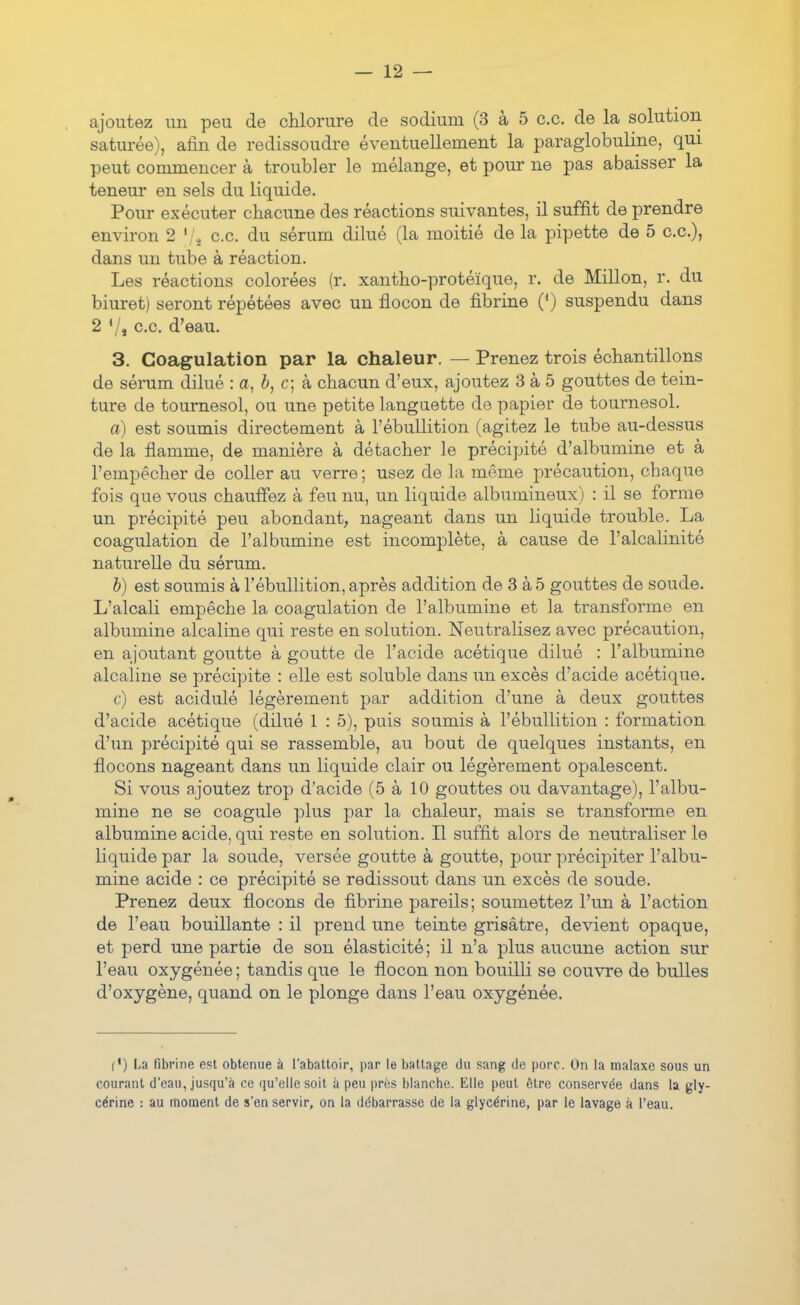 ajoutez un peu de chlorure de sodium (3 à 5 ce. de la solution saturée), afin de redissoudre éventuellement la paraglobuline, qui peut commencer à troubler le mélange, et pour ne pas abaisser la teneur en sels du liquide. Pour exécuter chacune des réactions suivantes, il suffit de prendre environ 2 ce. du sérum dilué (la moitié de la pipette de 5 ce), dans un tube à réaction. Les réactions colorées (r. xantho-protéïque, r. de Millon, r. du biuret) seront répétées avec un flocon de fibrine (*) suspendu dans 2 7j c.c d'eau. 3. Coagulation par la chaleur. — Prenez trois échantillons de sérum dilué : a, b, c; k chacun d'eux, ajoutez 3 à 5 gouttes de tein- ture de tournesol, ou une petite languette de papier de tournesol. a) est soumis directement à l'ébuUition (agitez le tube au-dessus de la flamme, de manière à détacher le précipité d'albumine et à l'empêcher de coller au verre; usez de la même précaution, chaque fois que vous chauffez à feu nu, un liquide albumineux) : il se forme un précipité peu abondant, nageant dans un liquide trouble. La coagulation de l'albumine est incomplète, à cause de l'alcalinité naturelle du sérum. h) est soumis à l'ébuUition, après addition de 3 à 5 gouttes de soude. L'alcali empêche la coagulation de l'albumine et la transforme en albumine alcaline qui reste en solution. Neutralisez avec précaution, en ajoutant goutte à goutte de l'acide acétique dilué : l'albumine alcaline se précipite : elle est soluble dans un excès d'acide acétique. c) est acidulé légèrement par addition d'une à deux gouttes d'acide acétique (dilué 1 : 5), puis soumis à l'ébuUition : formation d'un précipité qui se rassemble, au bout de quelques instants, en flocons nageant dans un liquide clair ou légèrement opalescent. Si vous ajoutez trop d'acide (5 à 10 gouttes ou davantage), l'albu- mine ne se coagule plus par la chaleur, mais se transforme en albumine acide, qui reste en solution. Il suffit alors de neutraliser le liquide par la soude, versée goutte à goutte, pour précipiter l'albu- mine acide : ce précipité se redissout dans un excès de soude. Prenez deux flocons de fibrine pareils; soumettez l'un à l'action de l'eau bouillante : il prend une teinte grisâtre, devient opaque, et perd une partie de son élasticité; il n'a plus aucune action sur l'eau oxygénée ; tandis que le flocon non bouilli se couvre de bulles d'oxygène, quand on le plonge dans l'eau oxygénée. (*) La fibrine est obtenue à l'abattoir, par le battage du sang de porc. On la malaxe sous un courant d'eau, jusqu'à ce qu'elle soit à peu i)ros blanche. Elle peut être conservée dans la gly- cérine : au moment de s'en servir, on la débarrasse de la glycérine, par le lavage à l'eau.