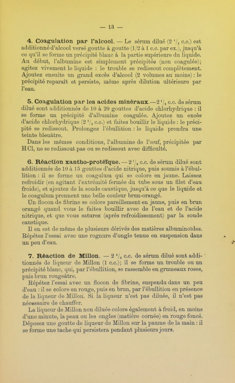 4. Coagulation par l'alcool. — Le séram dilué (2 '/^ ce.) est additionné d'alcool versé goutte à goutte (1/2 à 1 ce. par ex.), jusqu'à ee qu'il se forme un précipité blanc à la partie supérieure du liquide. Au début, l'albumine est simplement précipitée (non coagulée); agitez vivement le liquide : le trouble se redissout complètement. Ajoutez ensuite un grand excès d'alcool (2 volumes au moins) : le précipité reparaît et persiste, même après dilution ultérieure par l'eau. 5. Coagulation par les acides minéraux.—2 Vî ce. de sérum dilué sont additionnés de 10 à 20 gouttes d'acide cUorliydrique : il se forme un précipité d'albumine coagulée. Ajoutez un excès d'acide chlorhydrique (2 '/î c.c) et faites bouillir le liquide : le préci- pité se redissout. Prolongez l'ébullition : le liquide prendra une teinte bleuâtre. Dans les mêmes conditions, l'albumine de l'œuf, précipitée par H Cl, ne se redissout pas ou se redissout avec difficulté. 6. Réaction xantho-protéïque. — 2 '/j c.c. de sérum dilué sont additionnés de 10 à 15 gouttes d'acide nitrique, puis soumis à l'ébul- lition : il se forme un coagulum qui se colore en jaune. Laissez refroidir (en agitant l'extrémité fermée du tube sous un filet d'eau froide), et ajoutez de la soude caustique, jusqu'à ce que le liquide et le coagulum prennent une belle couleur brun-orangé. Un flocon de fibrine se colore pareillement en jaune, puis en brun orangé quand vous le faites bouillir avec de l'eau et de l'acide nitrique, et que vous saturez (après refroidissement) par la soude caustique. Il en est de même de plusieurs dérivés des matières albuminoïdes. Répétez l'essai avec une rognure d'ongle tenue en suspension dans un peu d'eau. 7. Réaction de Millon. — 2 Vî c.c. de sérum dilué sont addi- ' tionnés de liqueur de Millon (1 c.c) ; il se forme un trouble ou un précipité blanc, qui, par l'ébullition, se rassemble en grumeaux roses, puis brun rougeâtre. Répétez l'essai avec un flocon de fibrine, suspendu dans un peu d'eau : il se colore en rouge, puis en brun, par l'ébullition en présence de la liqueur de Millon. Si la liqueur n'est pas diluée, il n'est pas nécessaire de chauffer. La liqueur de Millon non diluée colore également à froid, en moins d'une minute, la peau ou les ongles (matière cornée) en rouge foncé. Déposez une goutte de liqueur de Millon sur la paume de la main : il se forme une tache qui persistera pendant plusieurs jours.