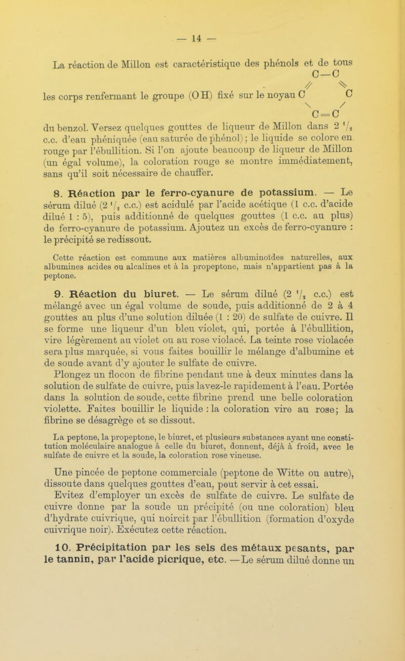 La réaction de Millon est caractéristique des phénols et de tous C-C // ^ les corps renfermant le groupe (0 H) fixé sur le noyau C C \ / C = C du benzol. Versez quelques gouttes de liqueur de Millon dans 2 Vs ce. d'eau pliéniquée (eau saturée de phénol) ; le liquide se colore en. rouge par l'ébullition. Si l'on ajoute beaucoup de liqueur de Millon (un égal volume), la coloration rouge se montre immédiatement, sans qu'il soit nécessaire de chauffer. 8. Réaction par le ferro-cyanure de potassium. — Le sérum dilué (2 '/.j ce.) est acidulé par l'acide acétique (1 ce d'acide dilué 1 : 5), puis additionné de quelques gouttes (1 ce au plus) de ferro-cyanure de potassium. Ajoutez un excès de ferro-cyanure : le précipité se redissout. Cette réaction est commune aux matières albuminoïdes naturelles, aux albumines acides ou alcalines et à la propeptone, mais n'appartient pas à la peptone. 9. Réaction du biuret. — Le sérum dilué (2 7î c.c) est mélangé avec un égal volume de soude, puis additionné de 2 à 4 gouttes au plus d'une solution diluée (1 : 20) de sulfate de cuivre. Il se forme une liqueur d'un bleu violet, qui, portée à l'ébullition, vire légèrement au violet ou au rose violacé. La teinte rose violacée sera plus marquée, si vous faites bouillir le mélange d'albumine et de soude avant d'y ajouter le sulfate de cuivre. Plongez un flocon de fibrine pendant une à deux minutes dans la solution de sulfate de cuivre, puis lavez-le rapidement à l'eau. Portée dans la solution de soude, cette fibrine prend une belle coloration violette. Faites bouillir le liquide : la coloration vire au rose ; la fibrine se désagrège et se dissout. La peptone, la propeptone, le biuret, et plusieurs substances ayant une consti- tution moléculaire analogue à celle du biuret, donnent, déjà à froid, avec le sulfate de cuivre et la soude, la coloration rose vineuse. Une pincée de peptone commerciale (peptone de Witte ou autre), dissoute dans quelques gouttes d'eau, peut servir à cet essai. Evitez d'employer un excès de sulfate de cuivre. Le sulfate de cuivre donne par la soude un précipité (ou une coloration) bleu d'hydrate cuivrique, qui noircit par l'ébullition (formation d'oxyde cuivrique noir). Exécutez cette réaction. 10. Précipitation par les sels des métaux pesants, par le tannin, par l'acide picrique, etc. —Le sérum dilué donne un