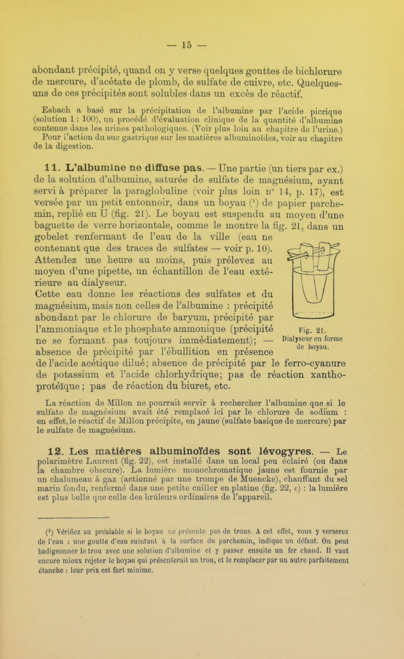 abondant précipité, quand on y verse quelques gouttes de bichlorure de mercure, d'acétate de plomb, de sulfate de cuivre, etc. Quelques- uns de ces précipités sont solubles dans un excès de réactif. Esbach a basé sur la précipitation de l'albumine par l'acide picrique (solution 1: 100), un procédé d'évaluation clinique de la quantité d'albumine contenue dans les urines pathologiques. (Voir plus loin au chapitre de l'urine.) Pour l'action du suc gastrique sur les matières albuminoïdes, voir au chapitre de la digestion. 11. L'albumine ne diffuse pas. — Une partie (un tiers par ex.) de la solution d'albumine, saturée de sulfate de magnésium, ayant servi à préparer la paraglobuline (voir plus loin n 14, p. 17), est versée par un petit entonnoir, dans un boyau (') de papier parche- min, replié en U (fig. 21). Le boyau est suspendu au moyen d'une baguette de verre horizontale, comme le montre la fig. 21, dans un gobelet renfermant de l'eau de la ville (eau ne contenant que des traces de sulfates — voir p. 10). Attendez une heure au moins, puis prélevez au moyen d'une pipette, un échantillon de l'eau exté- rieure au dialyseur. Cette eau donne les réactions des sulfates et du magnésium, mais non celles de l'albumine : précipité abondant par le chlorure de baryum, précipité par l'ammoniaque et le phosphate ammonique (précipité Fig. 21. ne se formant pas toujours immédiatement) ; — Dialyseur en forme absence de précipité par l'ébullition en présence ^ boyau, de l'acide acétique dilué ; absence de précipité par le ferro-cyanure de potassium et l'acide chlorhydrique; pas de réaction xantho- protéïque ; pas de réaction du biuret, etc. La réaction de Millon ne pourrait servir à rechercher l'albumine que si le sulfate de magnésium avait été remplacé ici par le chlorure de sodium : en effet, le réactif de Millon précipite, en jaune (sulfate basique de mercure) par le sulfate de magnésium. 12. Les matières albuminoïdes sont lévogyres. — Le polarimètre Laurent (fig. 22), est installé dans un local peu éclairé (ou dans la chambre obscure). La lumière mono chromatique jaune est fournie par un chalumeau à gaz (actionné par une trompe de Muencke), chauffant du sel marin fondu, renfermé dans une petite cuiller en platine (fig. 22, c) : la lumière est plus belle que celle des brûleurs ordinaires de l'appareil. (•) Vérifiez au préalable si le boyau uc présente pas de trous. A cet eflet, vous y verserez de l'eau : une goulte d'eau suintant à la surface du parchemin, indique un défaut. On peut badigeonner le trou avec une solution d'albumine et y passer ensuite un fer chaud. Il vaut encore mieux rejeter le boyau qui présenterait un trou, et le remplacer par un autre parfaitement étanche : leur prix est fort minime.