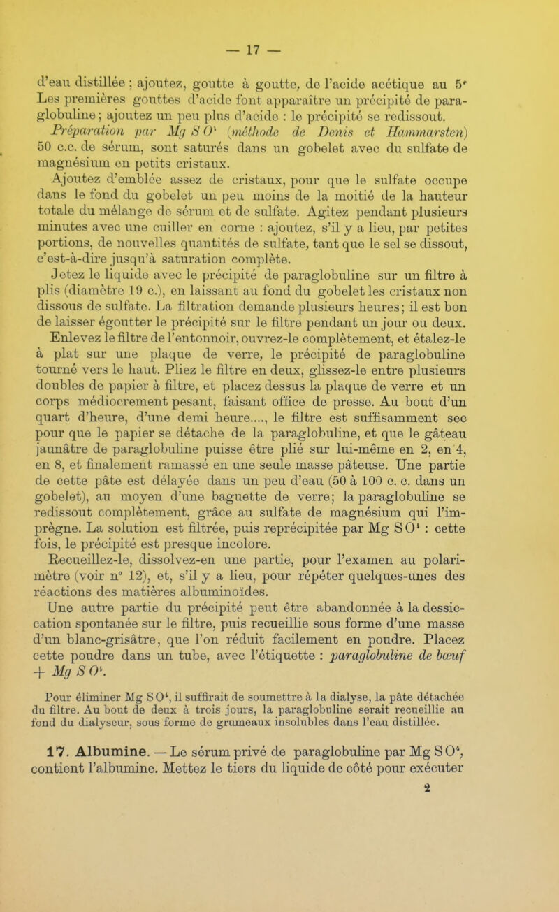 d'eau distillée ; ajoutez, goutte à goutte, de l'acide acétique au 5'' Les premières gouttes d'acide font apparaître un précipité de para- globuline ; ajoutez un peu plus d'acide : le précipité se redissout. Préparation par Mg S 0' {méthode de Denis et Hammarsten) 50 ce. de sérum, sont saturés dans un gobelet avec du sulfate de magnésium en petits cristaux. Ajoutez d'emblée assez de cristaux, pour que le sulfate occupe dans le fond du gobelet un peu moins de la moitié de la hauteur totale du mélange de sérum et de sulfate. Agitez pendant plusieurs minutes avec une cuiller en corne : ajoutez, s'il y a lieu, par petites portions, de nouvelles quantités de sulfate, tant que le sel se dissout, c'est-à-dire jusqu'à saturation complète. Jetez le liquide avec le précipité de paraglobuline sur un filtre à plis (diamètre 19 c), en laissant au fond du gobelet les cristaux non dissous de sulfate. La filtration demande plusieurs heures; il est bon de laisser égoutter le précipité sur le filtre pendant un jour ou deux. Enlevez le filtre de l'entonnoir, ouvrez-le complètement, et étalez-le à plat sur une plaque de verre, le précipité de paraglobuline tourné vers le haut. Pliez le filtre en deux, glissez-le entre plusieurs doubles de papier à filtre, et placez dessus la plaque de verre et un corps médiocrement pesant, faisant office de presse. Au bout d'un quart d'heure, d'une demi heure...., le filtre est suffisamment sec pour que le papier se détache de la paraglobuline, et que le gâteau jaunâtre de paraglobuline puisse être plié sur lui-même en 2, en 4, en 8, et finalement ramassé en une seule masse pâteuse. Une partie de cette pâte est délayée dans un peu d'eau (50 à 100 c. c. dans un gobelet), au moyen d'une baguette de verre; la paraglobuline se redissout complètement, grâce au sulfate de magnésium qui l'im- prègne. La solution est filtrée, puis reprécipitée par Mg S 0 ' : cette fois, le précipité est presque incolore. Recueillez-le, dissolvez-en une partie, pour l'examen au polari- mètre (voir n° 12), et, s'il y a lieu, pour répéter quelques-unes des réactions des matières albuminoïdes. Une autre partie du précipité peut être abandonnée à la dessic- cation spontanée sur le filtre, puis recueillie sous forme d'une masse d'un blanc-grisâtre, que l'on réduit facilement en poudre. Placez cette poudre dans un tube, avec l'étiquette : paraglobuline de bœuf -\- Mg S CP. Pour éliminer Mg SO', il suffirait de soumettre à la dialyse, la pâte détachée du filtre. Au bout de deux à trois jours, la paraglobuline serait recueillie au fond du dialyseur, sous forme de grumeaux insolubles dans l'eau distillée. 17. Albumine. — Le sérum privé de paraglobuline par Mg S 0*, contient l'albumine. Mettez le tiers du liquide de côté pour exécuter