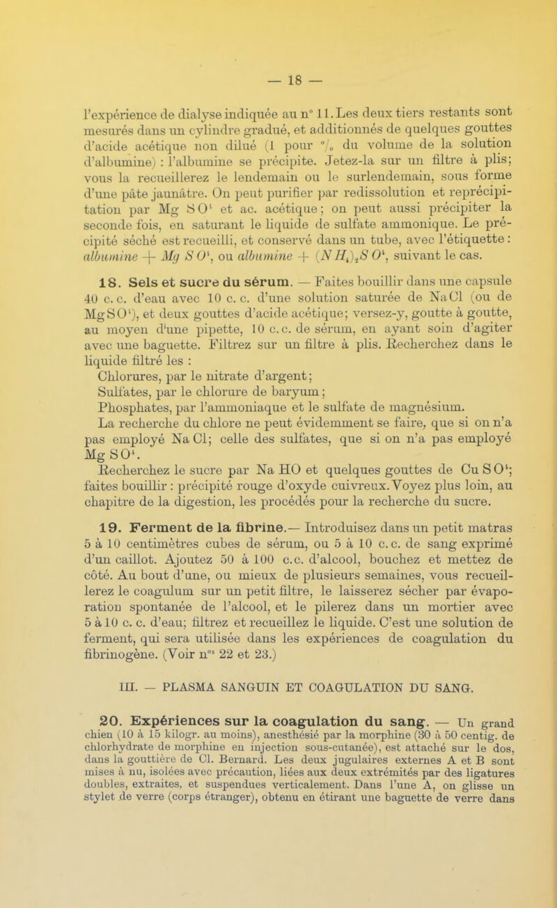 l'expérience de dialyse indiquée au n II. Les deux tiers restants sont mesurés dans un cylindre gradué, et additionnés de quelques gouttes d'acide acétique non dilué (1 pour /„ du volume de la solution d'albumine) : l'albumine se précipite. Jetez-la sur un filtre à plis; vous la recueillerez le lendemain ou le surlendemain, sous forme d'une pâte jaunâtre. On peut purifier par redissolution et reprécipi- tation par Mg 8 0' et ac. acétique ; on peut aussi précipiter la seconde fois, en saturant le liquide de sulfate ammonique. Le pré- cipité séché est recueilli, et conservé dans un tube, avec l'étiquette: albumine -\- Mg iS 0\ ou albumine -f {NH^)^S 0\ suivant le cas. 18. Sels et sucre du sérum. — Faites bouillir dans une capsule 40 ce. d'eau avec 10 ce. d'une solution saturée de NaCl (ou de MgSO'), et deux gouttes d'acide acétique; versez-}^, goutte à goutte, au moyen d'une pipette, 10 c. c. de sérum, en ayant soin d'agiter avec une baguette. Filtrez sur un filtre à plis. Recherchez dans le liquide filtré les : Chlorures, par le nitrate d'argent; Sulfates, par le chlorure de baryum ; Phosphates, par l'ammoniaque et le sulfate de magnésium. La recherche du chlore ne peut évidemment se faire, que si on n'a pas employé NaCi; celle des sulfates, que si on n'a pas employé Mg SO'. Recherchez le sucre par Na HO et quelques gouttes de Cu SO'; faites bouillir : précipité rouge d'oxyde cuivreux. Voyez plus loin, au chapitre de la digestion, les procédés pour la recherche du sucre. 19. Ferment de la fibrine.— Introduisez dans un petit matras 5 à 10 centimètres cubes de sérum, ou 5 à 10 ce. de sang exprimé d'un caillot. Ajoutez 50 à 100 ce d'alcool, bouchez et mettez de côté. Au bout d'une, ou mieux de plusieurs semaines, vous recueil- lerez le coagulum sur un petit filtre, le laisserez sécher par évapo- ration spontanée de l'alcool, et le pilerez dans un mortier avec 5 àlO c c d'eau; filtrez et recueillez le liquide. C'est une solution de ferment, qui sera utilisée dans les expériences de coagulation du fibrinogène. (Voir n* 22 et 23.) m. — PLASMA SANGUIN ET COAGULATION DU SANG. 20. Expériences sur la coagulation du sang. — Un grand chien (iO à 15 kilogr. au moins), anesthésié par la morphine (30 à 50 centig. de chlorhydrate de morphine en injection sous-cutanée), est attaché sur le dos, dans la gouttière de Cl. Bernard. Les deux jugulaires externes A et B sont mises à nu, isolées avec précaution, liées aux deux extrémités par des ligatures doubles, extraites, et suspendues verticalement. Dans l'une A, on glisse un stylet de verre (corps étranger), obtenu en éth*ant une baguette de verre dans